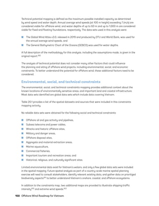 168	 Offshore Wind Roadmap for Vietnam
Technical potential mapping is defined as the maximum possible installed capacity as determined
by wind speed and water depth. Annual average wind speeds (at 100 m height) exceeding 7 (m/s) are
considered viable for offshore wind, and water depths of up to 60 m and up to 1,000 m are considered
viable for fixed and floating foundations, respectively. The data sets used in this analysis were:
	
■ The Global Wind Atlas v3.0, released in 2019 and produced by DTU and World Bank, was used for
the annual average wind speeds, and
	
■ The General Bathymetric Chart of the Oceans (GEBCO) was used for water depths.
A full description of the methodology for this analysis, including the assumptions made, is given in the
original report.100
The analysis of technical potential does not consider many other factors that could influence
the planning and siting of offshore wind projects, including environmental, social, and economic
constraints. To better understand the potential for offshore wind, these additional factors need to be
considered.
Environmental, social, and technical constraints
The environmental, social, and technical constraints mapping provides additional context about the
known locations of environmentally sensitive areas, and important land and coastal infrastructure.
Most data sets identified are global data sets which include data covering Vietnam.
Table 20.1 provides a list of the spatial datasets and sources that were included in this constraints
mapping activity.
No reliable data sets were obtained for the following social and technical constraints:
	
■ Offshore oil and gas activity and pipelines,
	
■ Subsea telecoms and power cables,
	
■ Wrecks and historic offshore sites,
	
■ Military and danger areas,
	
■ Offshore disposal sites,
	
■ Aggregate and material extraction areas,
	
■ Marine aquaculture,
	
■ Commercial fisheries,
	
■ Important tourism and recreation areas, and
	
■ Historical, religious, and culturally significant sites.
Limited environmental data exist for Vietnam’s waters, and only a few global data sets were included
in the spatial mapping. Future spatial analysis as part of a country-scale marine spatial planning
exercise will need to consult stakeholders, identify relevant existing data, and gather data on prioritized
biodiversity aspects101 to better understand Vietnam’s onshore, coastal, and offshore ecosystems.
In addition to the constraints map, two additional maps are provided to illustrate shipping traffic
intensity102 and extreme wind speeds.103
75983_ESMAP_Tech Report VM Wind-NEW.indd 168
75983_ESMAP_Tech Report VM Wind-NEW.indd 168 3/19/21 12:25 PM
3/19/21 12:25 PM
 