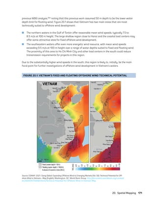 20.  Spatial Mapping	171
previous WBG analysis,104 noting that this previous work assumed 50 m depth to be the lower water
depth limit for floating wind. Figure 20.1 shows that Vietnam has two main areas that are most
technically suited to offshore wind development:
	
■ The northern waters in the Gulf of Tonkin offer reasonable mean wind speeds, typically 7.5 to
8.5 m/s at 100 m height. The large shallow region close to Hanoi and the coastal load centers may
offer some attractive sites for fixed offshore wind development.
	
■ The southeastern waters offer even more energetic wind resource, with mean wind speeds
exceeding 9.5 m/s at 100 m height over a range of water depths suited to fixed and floating wind.
The proximity of this area to Ho Chi Minh City and other load centers in the south could reduce
transmission requirements for projects in this region.
Due to the substantially higher wind speeds in the south, this region is likely to, initially, be the main
focal point for further investigations of offshore wind development in Vietnam’s waters.
FIGURE 20.1: VIETNAM’S FIXED AND FLOATING OFFSHORE WIND TECHNICAL POTENTIAL
Source: ESMAP. 2021. Going Global: Expanding Offshore Wind to Emerging Markets (Vol. 50): Technical Potential for Off-
shore Wind in Vietnam—Map (English). Washington, DC: World Bank Group. http://documents.worldbank.org/curated/
en/340451572465613444/Technical-Potential-for-Offshore-Wind-in-Vietnam-Map
75983_ESMAP_Tech Report VM Wind-NEW.indd 171
75983_ESMAP_Tech Report VM Wind-NEW.indd 171 3/19/21 12:25 PM
3/19/21 12:25 PM
 