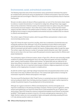 172	 Offshore Wind Roadmap for Vietnam
Environmental, social, and technical constraints
The following maps show some of the environmental, social, and technical constraints that need to
be considered when planning the siting and development of offshore wind projects. Figure 20.2 shows
the spatial data sets summarized in Table 20.2 in relation to the technical potential areas for fixed and
floating wind.
We were not able to obtain all relevant offshore spatial data, so much of the information shown relates
to onshore or coastal characteristics. It is important to realize that, although these maps suggest
there are few constraints in Vietnam’s waters, this assessment does not capture many other relevant
environmental and social receptors. This is often due to a lack of data, as there has been limited
research and data collection in the offshore waters of Vietnam, to date. These data gaps will need to
be filled by future surveys to study the baseline environmental and social conditions that are relevant
to offshore wind development.
The northern region of Vietnam’s waters, which has good offshore wind potential, is close to some
environmentally sensitive areas.
Figure 20.3 shows the region around Ha Long Bay, which has a combination of protected areas and
ecologically significant areas. Although it may not be interesting to locate offshore wind projects
within these areas (as the wind speeds are too low), offshore projects that seek to connect to the
500 kV transmission grid will need to consider the impacts of laying subsea cables through this region.
The northern region also features a number of coal power stations along the coast. Older coal plants
that are set to close in the near future could offer good grid connection opportunities for offshore wind
project development.
The southeastern regions of Vietnam’s waters, shown in Figure 20.4, offer the most technically suitable
conditions for offshore wind development due to the mean high wind speeds and areas of shallower
water, suited to fixed foundation offshore wind turbines. The spatial data sets we collected do not
show many offshore constraints in this region; however, no data on important biodiversity receptors
(birds, mammals, fish, etc.) or important social receptors (fisheries, indigenous populations, etc.) were
collected, so this mapping does not present a complete picture.
As with the northern region, both high voltage transmission lines and population/load centers can be
found close to the areas of offshore wind resource. This could provide opportunities to minimize the
transmission required for offshore wind projects in this region.
The area around Phú Quý Island in Bình Thu^
ąn Province is a protected area due to the biodiversity on
and surrounding the island. Given the likely proximity of projects to this island, it will be important to
consider the potential impacts of any developments on this protected area.
Although not a typical constraint to offshore wind developments, extreme wind speeds are an
important consideration in the planning and design of projects. Vietnam is prone to typhoons, and the
extreme wind speeds that can result from these storms could necessitate the use of ‘typhoon class’
wind turbines. Figure 20.5 shows the maximum sustained wind speeds around Vietnam as estimated
by NOAA.103 Wind speeds are stated in knots for a 10 minute averaging period, observed at a 10 m
height. Northern waters are more susceptible to higher wind speeds, potentially exceeding 80 knots
(~41 m/s), whereas southern waters are at lower risk.
75983_ESMAP_Tech Report VM Wind-NEW.indd 172
75983_ESMAP_Tech Report VM Wind-NEW.indd 172 3/19/21 12:25 PM
3/19/21 12:25 PM
 