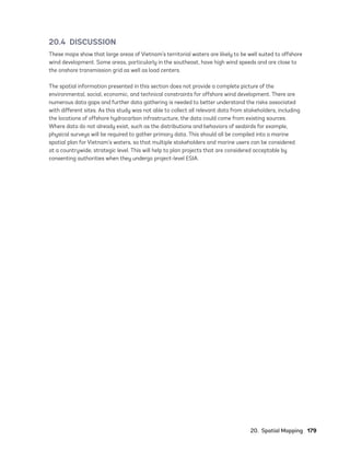 20.  Spatial Mapping	179
20.4 DISCUSSION
These maps show that large areas of Vietnam’s territorial waters are likely to be well suited to offshore
wind development. Some areas, particularly in the southeast, have high wind speeds and are close to
the onshore transmission grid as well as load centers.
The spatial information presented in this section does not provide a complete picture of the
environmental, social, economic, and technical constraints for offshore wind development. There are
numerous data gaps and further data gathering is needed to better understand the risks associated
with different sites. As this study was not able to collect all relevant data from stakeholders, including
the locations of offshore hydrocarbon infrastructure, the data could come from existing sources.
Where data do not already exist, such as the distributions and behaviors of seabirds for example,
physical surveys will be required to gather primary data. This should all be compiled into a marine
spatial plan for Vietnam’s waters, so that multiple stakeholders and marine users can be considered
at a countrywide, strategic level. This will help to plan projects that are considered acceptable by
consenting authorities when they undergo project-level ESIA.
75983_ESMAP_Tech Report VM Wind-NEW.indd 179
75983_ESMAP_Tech Report VM Wind-NEW.indd 179 3/19/21 12:25 PM
3/19/21 12:25 PM
 