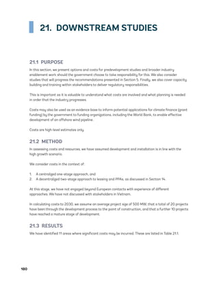 180	
21.  DOWNSTREAM STUDIES
21.1 PURPOSE
In this section, we present options and costs for predevelopment studies and broader industry
enablement work should the government choose to take responsibility for this. We also consider
studies that will progress the recommendations presented in Section 5. Finally, we also cover capacity
building and training within stakeholders to deliver regulatory responsibilities.
This is important as it is valuable to understand what costs are involved and what planning is needed
in order that the industry progresses.
Costs may also be used as an evidence base to inform potential applications for climate finance (grant
funding) by the government to funding organizations, including the World Bank, to enable effective
development of an offshore wind pipeline.
Costs are high-level estimates only.
21.2 METHOD
In assessing costs and resources, we have assumed development and installation is in line with the
high growth scenario.
We consider costs in the context of:
1.	 A centralized one-stage approach, and
2.	 A decentralized two-stage approach to leasing and PPAs, as discussed in Section 14.
At this stage, we have not engaged beyond European contacts with experience of different
approaches. We have not discussed with stakeholders in Vietnam.
In calculating costs to 2030, we assume an average project size of 500 MW, that a total of 20 projects
have been through the development process to the point of construction, and that a further 10 projects
have reached a mature stage of development.
21.3 RESULTS
We have identified 11 areas where significant costs may be incurred. These are listed in Table 21.1.
75983_ESMAP_Tech Report VM Wind-NEW.indd 180
75983_ESMAP_Tech Report VM Wind-NEW.indd 180 3/19/21 12:25 PM
3/19/21 12:25 PM
 