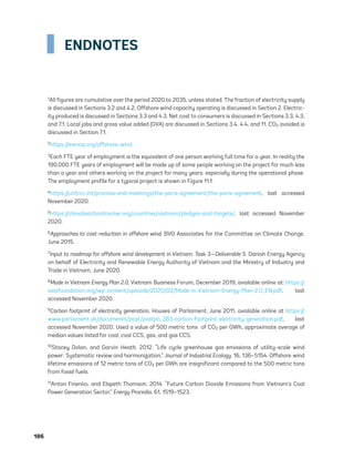 186	
ENDNOTES
1All figures are cumulative over the period 2020 to 2035, unless stated. The fraction of electricity supply
is discussed in Sections 3.2 and 4.2. Offshore wind capacity operating is discussed in Section 2. Electric-
ity produced is discussed in Sections 3.3 and 4.3. Net cost to consumers is discussed in Sections 3.3, 4.3,
and 7.1. Local jobs and gross value added (GVA) are discussed in Sections 3.4, 4.4, and 11. CO2 avoided is
discussed in Section 7.1.
2https://esmap.org/offshore-wind
3Each FTE year of employment is the equivalent of one person working full time for a year. In reality the
190,000 FTE years of employment will be made up of some people working on the project for much less
than a year and others working on the project for many years, especially during the operational phase.
The employment profile for a typical project is shown in Figure 11.1.
4https://unfccc.int/process-and-meetings/the-paris-agreement/the-paris-agreement, last accessed
November 2020.
5https://climateactiontracker.org/countries/vietnam/pledges-and-targets/, last accessed November
2020.
6Approaches to cost-reduction in offshore wind. BVG Associates for the Committee on Climate Change,
June 2015.
7Input to roadmap for offshore wind development in Vietnam. Task 3—Deliverable 5. Danish Energy Agency
on behalf of Electricity and Renewable Energy Authority of Vietnam and the Ministry of Industry and
Trade in Vietnam, June 2020.
8Made in Vietnam Energy Plan 2.0, Vietnam Business Forum, December 2019, available online at: https://
asiafoundation.org/wp-content/uploads/2020/02/Made-in-Vietnam-Energy-Plan-2.0_EN.pdf, last
accessed November 2020.
9Carbon footprint of electricity generation, Houses of Parliament, June 2011, available online at https://
www.parliament.uk/documents/post/postpn_383-carbon-footprint-electricity-generation.pdf, last
accessed November 2020. Used a value of 500 metric tons of CO2 per GWh, approximate average of
median values listed for coal, coal CCS, gas, and gas CCS.
10Stacey Dolan, and Garvin Heath. 2012. “Life cycle greenhouse gas emissions of utility-scale wind
power: Systematic review and harmonization,” Journal of Industrial Ecology, 16, 136–S154. Offshore wind
lifetime emissions of 12 metric tons of CO2 per GWh are insignificant compared to the 500 metric tons
from fossil fuels.
11Anton Finenko, and Elspeth Thomson. 2014. “Future Carbon Dioxide Emissions from Vietnam’s Coal
Power Generation Sector,” Energy Procedia, 61, 1519–1523.
75983_ESMAP_Tech Report VM Wind-NEW.indd 186
75983_ESMAP_Tech Report VM Wind-NEW.indd 186 3/19/21 12:25 PM
3/19/21 12:25 PM
 