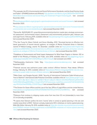 188	 Offshore Wind Roadmap for Vietnam
28For example, the IFC’s Environmental and Social Performance Standards; and the Good Practice Guide
and Toolkit—GPWIND (onshore and offshore). http://pubdocs.worldbank.org/en/360141554756701078/
World-Bank-Environmental-and-Social-Policy-for-Investment-Project-Financing.pdf, last accessed
November 2020.
29https://www.worldbank.org/en/projects-operations/environmental-and-social-framework, last accessed
November 2020.
30https://www.worldbank.org/en/projects-operations/environmental-and-social-framework/brief/
environmental-and-social-standards#ess6, last accessed November 2020.
31Decree No. 18/2015/ND-CP—prescribing environmental protection master plan, strategic environmen-
tal assessment, environmental impact assessment and environmental protection plan, Vietnam Law
and Legal Forum, February 2015, available online at http://extwprlegs1.fao.org/docs/pdf/vie168510.pdf,
last accessed November 2020.
32Thu Van Trung Ho, Alison Cottrell, and Simon Woodley. 2012. ‘Perceived barriers to effective mul-
tilevel governance of human-natural systems: an analysis of Marine Protected Areas in Vietnam’,
Journal of Political Ecology, volume 19, December, available online at https://www.researchgate.net/
publication/266012904_Perceived_barriers_to_effective_multilevel_governance_of_human-natural_
systems_an_analysis_of_Marine_Protected_Areas_in_Vietnam, last accessed November 2020.
33Guidelines on Environmental and Social Impact Assessment for Wind Power Projects in Vietnam. GIZ on
behalf of the Ministry of Industry and Trade, June 2018, available online at http://gizenergy.org.vn/
media/app/media/GIZ-ESP_ESIA%20Report_ENG_Final.pdf, last accessed June 2020.
34TeleGeography—Submarine Cable Map, https://www.submarinecablemap.com/, last accessed
November 2020.
35‘Intertak secures new submarine power cable contract offshore Vietnam’, Press release, Offshore
Energy, February 12, 2013, available online at https://www.offshore-energy.biz/intertek-secures-new-
submarine-power-cable-contract-offshore-vietnam/, last accessed November 2020.
36Mike Green, and Douglas Burnett. 2008. ‘Security of International Submarine Cable Infrastructure:
Time to Rethink?’, International Cable Protection Committee, available online at https://www.google.co.uk/
url?sa=t&rct=j&q=&esrc=s&source=web&cd=1&cad=rja&uact=8&ved=2ahUKEwiPleGv0cLpAhXnURUI
HaDlD1MQFjAAegQIBRAB&url=https%3A%2F%2Fwww.iscpc.org%2Fdocuments%2F%3Fid%3D2974&
usg=AOvVaw2KwcGRWBy_CCGdSt7Qeyc0, last accessed November 2020.
37The Division for Ocean Affairs and the Law of the Sea, Office of Legal Affairs and the United Nations,
https://www.un.org/Depts/los/LEGISLATIONANDTREATIES/STATEFILES/VNM.htm, last accessed
November 2020.
38Distance from turbines to shipping routes varies from less than 0.5 nm (intolerable) to more than
3.5 nm (broadly acceptable).
39It seems that Vietnam prefers the term ‘marine’ when it comes to spatial planning in the sea and
coastal areas (that is MSP). ‘Vietnam actively implements IOC’s initiatives on marine spatial planning’,
Nhân Dân Online, February 18, 2019, available online at https://en.nhandan.org.vn/scitech/environment/
item/7159502-vietnam-actively-implements-ioc%E2%80%99s-initiatives-on-marine-spatial-planning
.html, last accessed November 2020.
75983_ESMAP_Tech Report VM Wind-NEW.indd 188
75983_ESMAP_Tech Report VM Wind-NEW.indd 188 3/19/21 12:25 PM
3/19/21 12:25 PM
 