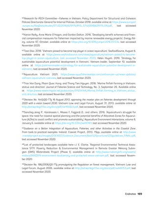 Endnotes	189
40Research for PECH Committee—Fisheries in Vietnam, Policy Department for Structural and Cohesion
Policies Directorate-General for Internal Policies, October 2018, available online at https://www.europarl
.europa.eu/RegData/etudes/STUD/2018/629175/IPOL_STU(2018)629175_EN.pdf, last accessed
November 2020.
41Kieran Reilly, Anne Marie O’Hagan, and Gordon Dalton. 2016. ‘Developing benefit schemes and finan-
cial compensation measures for fishermen impacted by marine renewable energy projects’, Energy Pol-
icy, volume 97, October, available online at https://doi.org/10.1016/j.enpol.2016.07.034, last accessed
November 2020.
42Toan Dao. 2018. ‘Vietnam poised to become top player in ocean aquiculture’, SeafoodSource, August 8,
available online at https://www.seafoodsource.com/news/aquaculture/vietnam-poised-to-become-
top-player-in-ocean-aquaculture, last accessed November 2020; Helen Huynh. 2019. ‘Strategy for
sustainable aquaculture potential development in Vietnam’, Vietnam Insider, September 10, available
online at https://vietnaminsider.vn/strategy-for-sustainable-aquaculture-potential-development-in-
vietnam/, last accessed November 2020.
43Aquaculture Vietnam 2021, https://www.aquafisheriesexpo.com/vietnam/en-us/news-updates/
vietnam-aquaculture-overview, last accessed November 2020.
44Tran Van Dung, Pham Quoc Hung, and Thong Tien Hguyen. 2016. ‘Marine finfish farming in Vietnam:
status and direction’ Journal of Fisheries Science and Technology, No. 3, September 26. Available online
at https://www.researchgate.net/publication/311224148_Marine_finfish_farming_in_Vietnam_status_
and_direction, last accessed November 2020.
45Decision No. 1445/QD-TTg 16 August 2013, approving the master plan on fisheries development through
2020 with a vision toward 2030, Vietnam Law and Legal Forum, August 31, 2013, available online at
http://extwprlegs1.fao.org/docs/pdf/vie164823.pdf, last accessed November 2020.
46Sanchez-Jerez P., Karakassis I., Massa F, Fezzardi D., and others. 2016. ‘Aquaculture’s struggle for
space: the need for coastal spatial planning and the potential benefits of Allocated Zones for Aquacul-
ture (AZAs) to avoid conflict and promote sustainability’ Aquaculture Environment Interactions, volume 8,
January 6, available online at https://doi.org/10.3354/aei00161, last accessed November 2020.
47Guidance on a Better Integration of Aquaculture, Fisheries, and other Activities in the Coastal Zone:
From tools to practical examples. Ireland: Coexist Project, 2013, 79pp, available online at http://www
.coexistproject.eu/images/COEXIST/Guidance_Document/Best%20practices%20guidelines_FINAL.pdf,
last accessed November 2020.
48List of protected landscapes available here—J. E. Clarke, ‘Regional Environmental Technical Assis-
tance 5771. Poverty Reduction & Environmental Management in Remote Greater Mekong Subre-
gion (GMS) Watersheds Project (Phase I)’, available online at http://www.mekonginfo.org/assets/
midocs/0002519-environment-biodiversity-and-protected-areas-vietnam.pdf, last accessed Novem-
ber 2020.
49Decision No. 186/2006/QD-TTg promulgating the Regulation on forest management, Vietnam Law and
Legal Forum, August 2006, available online at http://extwprlegs1.fao.org/docs/pdf/vie68053.pdf, last
accessed November 2020.
75983_ESMAP_Tech Report VM Wind-NEW.indd 189
75983_ESMAP_Tech Report VM Wind-NEW.indd 189 3/19/21 12:25 PM
3/19/21 12:25 PM
 