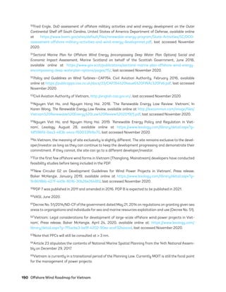 190	 Offshore Wind Roadmap for Vietnam
50Fred Engle, DoD assessment of offshore military activities and wind energy development on the Outer
Continental Shelf off South Carolina, United States of America Department of Defense, available online
at https://www.boem.gov/sites/default/files/renewable-energy-program/State-Activities/SC/DOD-
assessment-offshore-military-activities-and-wind-energy-developmnet.pdf, last accessed November
2020.
51Sectoral Marine Plan for Offshore Wind Energy (encompassing Deep Water Plan Options) Social and
Economic Impact Assessment, Marine Scotland on behalf of the Scottish Government, June 2018,
available online at https://www.gov.scot/publications/sectoral-marine-plan-offshore-wind-energy-
encompassing-deep-waterplan-options/pages/15/, last accessed November 2020.
52Policy and Guidelines on Wind Turbines—CAP764, Civil Aviation Authority, February 2016, available
online at https://publicapps.caa.co.uk/docs/33/CAP764%20Issue6%20FINAL%20Feb.pdf, last accessed
November 2020.
53Civil Aviation Authority of Vietnam, http://english.caa.gov.vn/, last accessed November 2020.
54Nguyen Viet Ha, and Nguyen Hong Hai. 2018. ‘The Renewable Energy Law Review: Vietnam’, In
Karen Wong, The Renewable Energy Law Review, available online at http://lexcommvn.com/image/files/
Vietnam%20Renewable%20Energy%20Law%20Review%202019(1).pdf, last accessed November 2020.
55Nguyen Viet Ha, and Nguyen Hong Hai. 2019. ‘Renewable Energy Policy and Regulation in Viet-
nam’, Lexology, August 28, available online at https://www.lexology.com/library/detail.aspx?g=
1df596fd-0aa3-483b-a4ca-f60033fb9a70, last accessed November 2020.
56In Vietnam, the meaning of site exclusivity is slightly different. The site remains exclusive to the devel-
oper/investor as long as they can continue to keep the development progressing and demonstrate their
commitment. If they cannot, the site can go to a different developer/investor.
57For the first few offshore wind farms in Vietnam (Thanglong, Mainstream) developers have conducted
feasibility studies before being included in the PDP.
58‘New Circular 02 on Development Guidelines for Wind Power Projects in Vietnam’, Press release,
Baker McKenzie, January 2019, available online at https://www.lexology.com/library/detail.aspx?g=
9c8618bb-427f-4a0b-801b-30b26e2648fd, last accessed November 2020.
59PDP 7 was published in 2011 and amended in 2016. PDP 8 is expected to be published in 2021.
60VASI, June 2020.
61Decree No. 51/2014/ND-CP of the government dated May 21, 2014 on regulations on granting given sea
areas to organizations and individuals for sea and marine resources exploitation and use (Decree No. 51).
62‘Vietnam: Legal considerations for development of large-scale offshore wind power projects in Viet-
nam’, Press release, Baker McKenzie, April 24, 2020, available online at: https://www.lexology.com/
library/detail.aspx?g=7f5acbe3-be9f-4202-90ee-ecaf32beaced, last accessed November 2020.
63Note that PPCs will still be consulted at > 3 nm.
64Article 23 stipulates the contents of National Marine Spatial Planning from the 14th National Assem-
bly on December 29, 2017.
65Vietnam is currently in a transitional period of the Planning Law. Currently MOIT is still the focal point
for the management of power projects.
75983_ESMAP_Tech Report VM Wind-NEW.indd 190
75983_ESMAP_Tech Report VM Wind-NEW.indd 190 3/19/21 12:25 PM
3/19/21 12:25 PM
 