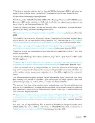 Endnotes	191
66The National Assembly expects a draft by the end of 2020 and approval in 2021. It will include two
plans: (1) National Marine Spatial Planning, and (2) provincial planning for use of seas within 3 nm.
67Consultation—Wind Energy Company Vietnam.
68Joint Circular No. 198/2015/TTLT-BTC-BTNMT of the Ministry of Finance and the MONRE dated
December 7, 2015 on the calculation method, mode of collection, and regulation on management and
use of money for use of sea areas (Circular No. 198).
69In the UK, England, and Wales, Scotland and Northern Ireland have separate processes for project
permitting. For clarity, here we focus on England and Wales.
70https://www.government.nl/topics/renewable-energy/offshore-wind-energy, last accessed November
2020.
71Offshore Wind Energy Permitting: A Survey of U.S. Project Developers, Pacific Northwest National Labora-
tory on behalf of the U.S. Department of Energy, November 2010, available online at https://www.pnnl
.gov/main/publications/external/technical_reports/PNNL-20024.pdf, last accessed November 2020.
72https://www.gov.uk/government/publications/increasing-certainty-for-investors-in-renewable-
electricity-final-investment-decision-enabling-for-renewables, last accessed November 2020.
73Note that we have not considered all potential eventualities—for example imposition of strict local
content requirements.
74Including Baker McKenzie, Watson Farley & Williams, Mayer Brown, LNT & Partners, and the Global
Wind Energy Council.
75https://www.ifc.org/wps/wcm/connect/topics_ext_content/ifc_external_corporate_site/
sustainability-at-ifc/policies-standards/performance-standards/ps6, last accessed November 2020.
76These requirements include: (i) an application for inclusion in the National PDP containing a plan-
ning scheme, details of land/water/natural resource use with opinions from competent authorities, and
written opinions from the relevant power corporation; (ii) an FS; and (iii) an application for construction
design.
77An auction regime could operate alongside the rest of the existing regime. The auction could simply
be a means by which the level of support for a given set of projects was set (as opposed to the current
administrative process). This level would then be inserted into the relevant PPAs.
78For example, via a state entity, undertaking wind studies to determine the most suitable potential
sites, getting the seabed rights, arranging planning permission, and arranging a connection agreement
with the electricity system operator. Developers would then bid for the right to build and operate the
wind farm in the designated location.
79https://www.worldbank.org/en/news/press-release/2019/04/11/fitch-ratings-confirms-
creditworthiness-of-vietnam-national-power-transmission-corporation#:~:text=Having%20
attained%20a%20Long%2DTerm,Standalone%20Rating%20is%20’BB%2B, last accessed November
2020.
80Le Hong Lam, and Ngo Van Duong. 2019. ‘A proposal to mitigate over-voltage issue within period
of 2017–2020 and a vision to 2025 in central Vietnam’, 2019 IEEE Milan PowerTech, available online at
https://ieeexplore.ieee.org/document/8810457, last accessed November 2020.
75983_ESMAP_Tech Report VM Wind-NEW.indd 191
75983_ESMAP_Tech Report VM Wind-NEW.indd 191 3/19/21 12:25 PM
3/19/21 12:25 PM
 