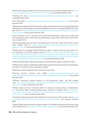 192	 Offshore Wind Roadmap for Vietnam
81Vietnam Electricity Annual Report 2017t, Vietnam Electricity, February 2018, available online at https://
en.evn.com.vn/d6/news/Annual-Report-2017-6-13-839.aspx, last accessed November 2020.
82Greening the Grid, https://greeningthegrid.org/where-we-work/greening-the-grid-vietnam, last
accessed November 2020.
83The Wind Power, https://www.thewindpower.net/store_country_en.php?id_zone=74, last accessed
November 2020.
84Detailed grid modelling of the Vietnamese power system. Background to the Vietnam Energy Outlook Report
2019, Electricity and Renewable Energy Authority (EREA) and Danish Energy Agency (DEA), 2019, avail-
able online at https://ens.dk/sites/ens.dk/files/Globalcooperation/grid_modelling_of_the_vietnamese_
power_system.pdf, last accessed November 2020.
85P. W. Christensen, and G. T. Tarnowski. 2011. Inertia of wind power plants—State-of-the-art review, year
2011, Presentation made at 10th International Workshop on Large-Scale of Wind Power, Aarhus, Den-
mark, October 25–26.
86‘Technology Assessment for Smart Grids Applications in Viet Nam’, Press release, MOIT and GIZ,
2019, available online at http://gizenergy.org.vn/en/article/technology-assessment-smart-grids-
application-viet-nam, last accessed November 2020.
87‘500kV power line overloaded, VND 12,000 billion project—a matter of urgency’, Press release, Viet-
nam Electricity, 4 June 2019, available online at https://en.evn.com.vn/d6/news/500kV-power-line-
overloaded-VND-12000-billion-project-a-matter-of-urgency-66-163-1503.aspx#:~:text=500kV%20
power%20line%20overloaded%2C%20VND%2012%2C000%20billion%20project%20%2D%20a%20
matter,and%202%20have%20been%20overloaded, last accessed November 2020.
88Offshore Wind Worldwide, Regulatory Framework in Selected Countries, Hogan Lovells, March 2020.
89Offshore wind in Vietnam: Grid integration 2020–2030, presented online by VIET and Dr. Phuong Nguyen
of Eindhoven Technical University. Used with permission.
90Electricity of Vietnam National Power Transmission Corporation.
91Thomson Reuters Practical Law, (2019), https://uk.practicallaw.thomsonreuters.com/
4-628-5349?transitionType=Default&contextData=(sc.Default)&firstPage=true&bhcp=1, last accessed
November 2020.
92Offshore Transmission: Updated Guidance for Cost Assessment, Ofgem, July 2017, available
online at https://www.ofgem.gov.uk/system/files/docs/2017/07/170629_update_cost_assessment_
guidance__0.pdf, last accessed November 2020.
93Michael Grubb, and Paul Drummond. 2018. ‘UK Industrial Electricity Prices: Competitiveness
in a Low-Carbon World’, University College London, February 5, available online at https://www
.researchgate.net/publication/323285801_UK_Industrial_Electricity_Prices_Competitiveness_in_a_
Low-Carbon_World, last accessed November 2020.
94The Global Competitiveness Report 2017–2018, World Economic Forum, 2017, available online at https://
www.weforum.org/reports/the-global-competitiveness-report-2017-2018, last accessed November
2020.
95Virginia offshore wind port readiness evaluation Report 2: Port utilization scenarios, BVG Associates, May
2015, available online at https://www.vaoffshorewind.org/supply-chain, last accessed November 2020.
75983_ESMAP_Tech Report VM Wind-NEW.indd 192
75983_ESMAP_Tech Report VM Wind-NEW.indd 192 3/19/21 12:25 PM
3/19/21 12:25 PM
 