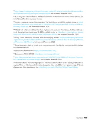 Endnotes	193
96https://www.ifc.org/wps/wcm/connect/topics_ext_content/ifc_external_corporate_site/sustainability-
at-ifc/policies-standards/performance-standards/ps6, last accessed November 2020.
97MLAs may also subordinate their debt to other lenders or offer loan loss reserve funds, reducing the
risk of default for other sources of finance.
98Vietnam—scaling up energy efficiency project, The World Bank, June 2019, available online at http://
documents.worldbank.org/curated/en/321081568124943388/pdf/Vietnam-Scaling-up-Energy-
Efficiency-Project.pdf, last accessed November 2020.
99‘MIGA Credit Enhancement Back Hoi Xuan Hydropower in Vietnam’, Press Release, Multilateral Invest-
ment Guarantee Agency, January 13, 2016, available online at https://www.miga.org/press-release/
miga-credit-enhancement-backs-hoi-xuan-hydropower-vietnam, last accessed November 2020.
100Going Global: Expanding Offshore Wind to Emerging Markets https://openknowledge.worldbank
.org/bitstream/handle/10986/32801/Going-Global-Expanding-Offshore-Wind-To-Emerging-Markets
.pdf?sequence=5&isAllowed=y, last accessed November 2020.
101These aspects are likely to include birds, marine mammals, fish, benthic communities, bats, turtles,
and onshore receptors.
102Data source: Marine Traffic. https://www.marinetraffic.com/
103Data source: NOAA IBTrACS. https://www.ncdc.noaa.gov/ibtracs/
104http://documents1.worldbank.org/curated/en/340451572465613444/pdf/Technical-Potential-
for-Offshore-Wind-in-Vietnam-Map.pdf, last accessed November 2020.
105The International Maritime Organization’s International Convention for the Safety of Life at Sea
requires AIS to be fitted aboard international voyaging ships with 300 or more gross tonnage (GT), and
all passenger ships regardless of size. https://www.imo.org/en/OurWork/Safety/Pages/AIS.aspx
75983_ESMAP_Tech Report VM Wind-NEW.indd 193
75983_ESMAP_Tech Report VM Wind-NEW.indd 193 3/19/21 12:25 PM
3/19/21 12:25 PM
 