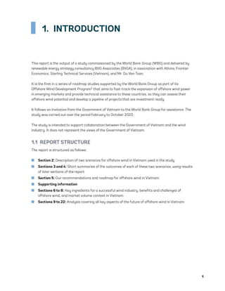 1
1. INTRODUCTION
This report is the output of a study commissioned by the World Bank Group (WBG) and delivered by
renewable energy strategy consultancy BVG Associates (BVGA), in association with Atkins, Frontier
Economics, Sterling Technical Services (Vietnam), and Mr. Du Van Toan.
It is the first in a series of roadmap studies supported by the World Bank Group as part of its
Offshore Wind Development Program2 that aims to fast-track the expansion of offshore wind power
in emerging markets and provide technical assistance to these countries, so they can assess their
offshore wind potential and develop a pipeline of projects that are investment ready.
It follows an invitation from the Government of Vietnam to the World Bank Group for assistance. The
study was carried out over the period February to October 2020.
The study is intended to support collaboration between the Government of Vietnam and the wind
industry. It does not represent the views of the Government of Vietnam.
1.1  REPORT STRUCTURE
The report is structured as follows:
	
■ Section 2: Description of two scenarios for offshore wind in Vietnam used in the study
	
■ Sections 3 and 4: Short summaries of the outcomes of each of these two scenarios, using results
of later sections of the report
	
■ Section 5: Our recommendations and roadmap for offshore wind in Vietnam
	
■ Supporting information
	
■ Sections 6 to 8: Key ingredients for a successful wind industry, benefits and challenges of
offshore wind, and market volume context in Vietnam
	
■ Sections 9 to 22: Analysis covering all key aspects of the future of offshore wind in Vietnam
75983_ESMAP_Tech Report VM Wind-NEW.indd 1
75983_ESMAP_Tech Report VM Wind-NEW.indd 1 3/19/21 12:25 PM
3/19/21 12:25 PM
 