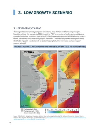 6	
3.  LOW GROWTH SCENARIO
3.1  DEVELOPMENT AREAS
The low growth scenario mostly comprises conventional, fixed offshore wind farms using monopile
foundations. Under this scenario, by 2035, there will be 7 GW of conventional fixed projects, mainly using
monopile foundations. In addition, there will be 3.3 GW of nearshore projects and 400 MW floating projects.
Overall, conventional fixed and floating projects will cover < 3 percent of the potential development areas
identified in Figure 3.1—see Section 20 on Spatial Mapping for further information on these maps of
resource potential.
FIGURE 3.1: TECHNICAL POTENTIAL OFFSHORE WIND DEVELOPMENTAREAS (AS DEFINED BYWBG)
Source: ESMAP. 2021. Going Global: Expanding Offshore Wind to Emerging Markets (Vol. 50): Technical Potential for Offshore Wind in
Vietnam—Map (English). Washington, DC: World Bank Group. http://documents.worldbank.org/curated/en/340451572465613444/
Technical-Potential-for-Offshore-Wind-in-Vietnam-Map
75983_ESMAP_Tech Report VM Wind-NEW.indd 6
75983_ESMAP_Tech Report VM Wind-NEW.indd 6 3/19/21 12:25 PM
3/19/21 12:25 PM
 