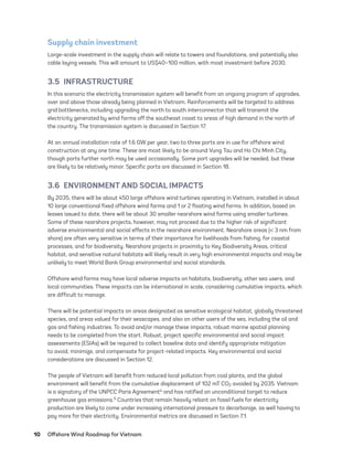 10	 Offshore Wind Roadmap for Vietnam
Supply chain investment
Large-scale investment in the supply chain will relate to towers and foundations, and potentially also
cable laying vessels. This will amount to US$40–100 million, with most investment before 2030.
3.5 INFRASTRUCTURE
In this scenario the electricity transmission system will benefit from an ongoing program of upgrades,
over and above those already being planned in Vietnam. Reinforcements will be targeted to address
grid bottlenecks, including upgrading the north to south interconnector that will transmit the
electricity generated by wind farms off the southeast coast to areas of high demand in the north of
the country. The transmission system is discussed in Section 17.
At an annual installation rate of 1.6 GW per year, two to three ports are in use for offshore wind
construction at any one time. These are most likely to be around Vung Tau and Ho Chi Minh City,
though ports further north may be used occasionally. Some port upgrades will be needed, but these
are likely to be relatively minor. Specific ports are discussed in Section 18.
3.6  ENVIRONMENT AND SOCIAL IMPACTS
By 2035, there will be about 450 large offshore wind turbines operating in Vietnam, installed in about
10 large conventional fixed offshore wind farms and 1 or 2 floating wind farms. In addition, based on
leases issued to date, there will be about 30 smaller nearshore wind farms using smaller turbines.
Some of these nearshore projects, however, may not proceed due to the higher risk of significant
adverse environmental and social effects in the nearshore environment. Nearshore areas (< 3 nm from
shore) are often very sensitive in terms of their importance for livelihoods from fishing, for coastal
processes, and for biodiversity. Nearshore projects in proximity to Key Biodiversity Areas, critical
habitat, and sensitive natural habitats will likely result in very high environmental impacts and may be
unlikely to meet World Bank Group environmental and social standards.
Offshore wind farms may have local adverse impacts on habitats, biodiversity, other sea users, and
local communities. These impacts can be international in scale, considering cumulative impacts, which
are difficult to manage.
There will be potential impacts on areas designated as sensitive ecological habitat, globally threatened
species, and areas valued for their seascapes, and also on other users of the sea, including the oil and
gas and fishing industries. To avoid and/or manage these impacts, robust marine spatial planning
needs to be completed from the start. Robust, project specific environmental and social impact
assessments (ESIAs) will be required to collect baseline data and identify appropriate mitigation
to avoid, minimize, and compensate for project-related impacts. Key environmental and social
considerations are discussed in Section 12.
The people of Vietnam will benefit from reduced local pollution from coal plants, and the global
environment will benefit from the cumulative displacement of 102 mT CO2 avoided by 2035. Vietnam
is a signatory of the UNPCC Paris Agreement4 and has ratified an unconditional target to reduce
greenhouse gas emissions.5 Countries that remain heavily reliant on fossil fuels for electricity
production are likely to come under increasing international pressure to decarbonize, as well having to
pay more for their electricity. Environmental metrics are discussed in Section 7.1.
75983_ESMAP_Tech Report VM Wind-NEW.indd 10
75983_ESMAP_Tech Report VM Wind-NEW.indd 10 3/19/21 12:25 PM
3/19/21 12:25 PM
 