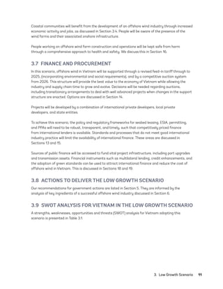 3.  Low Growth Scenario	11
Coastal communities will benefit from the development of an offshore wind industry through increased
economic activity and jobs, as discussed in Section 3.4. People will be aware of the presence of the
wind farms and their associated onshore infrastructure.
People working on offshore wind farm construction and operations will be kept safe from harm
through a comprehensive approach to health and safety. We discuss this in Section 16.
3.7  FINANCE AND PROCUREMENT
In this scenario, offshore wind in Vietnam will be supported through a revised feed-in tariff through to
2025, (incorporating environmental and social requirements), and by a competitive auction system
from 2026. This structure will provide the best value to the economy of Vietnam while allowing the
industry and supply chain time to grow and evolve. Decisions will be needed regarding auctions,
including transitionary arrangements to deal with well advanced projects when changes in the support
structure are enacted. Options are discussed in Section 14.
Projects will be developed by a combination of international private developers, local private
developers, and state entities.
To achieve this scenario, the policy and regulatory frameworks for seabed leasing, ESIA, permitting,
and PPAs will need to be robust, transparent, and timely, such that competitively priced finance
from international lenders is available. Standards and processes that do not meet good international
industry practice will limit the availability of international finance. These areas are discussed in
Sections 13 and 15.
Sources of public finance will be accessed to fund vital project infrastructure, including port upgrades
and transmission assets. Financial instruments such as multilateral lending, credit enhancements, and
the adoption of green standards can be used to attract international finance and reduce the cost of
offshore wind in Vietnam. This is discussed in Sections 18 and 19.
3.8  ACTIONS TO DELIVER THE LOW GROWTH SCENARIO
Our recommendations for government actions are listed in Section 5. They are informed by the
analysis of key ingredients of a successful offshore wind industry discussed in Section 6.
3.9  SWOT ANALYSIS FOR VIETNAM IN THE LOW GROWTH SCENARIO
A strengths, weaknesses, opportunities and threats (SWOT) analysis for Vietnam adopting this
scenario is presented in Table 3.1.
75983_ESMAP_Tech Report VM Wind-NEW.indd 11
75983_ESMAP_Tech Report VM Wind-NEW.indd 11 3/19/21 12:25 PM
3/19/21 12:25 PM
 