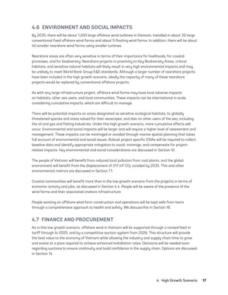 4.  High Growth Scenario	17
4.6  ENVIRONMENT AND SOCIAL IMPACTS
By 2035, there will be about 1,200 large offshore wind turbines in Vietnam, installed in about 30 large
conventional fixed offshore wind farms and about 5 floating wind farms. In addition, there will be about
40 smaller nearshore wind farms using smaller turbines.
Nearshore areas are often very sensitive in terms of their importance for livelihoods, for coastal
processes, and for biodiversity. Nearshore projects in proximity to Key Biodiversity Areas, critical
habitats, and sensitive natural habitats will likely result in very high environmental impacts and may
be unlikely to meet World Bank Group E&S standards. Although a larger number of nearshore projects
have been included in the high growth scenario, ideally the capacity of many of these nearshore
projects would be replaced by conventional offshore projects.
As with any large infrastructure project, offshore wind farms may have local adverse impacts
on habitats, other sea users, and local communities. These impacts can be international in scale,
considering cumulative impacts, which are difficult to manage.
There will be potential impacts on areas designated as sensitive ecological habitats, to globally
threatened species and areas valued for their seascapes, and also on other users of the sea, including
the oil and gas and fishing industries. Under this high growth scenario, more cumulative effects will
occur. Environmental and social impacts will be larger and will require a higher level of assessment and
management. These impacts can be minimized or avoided through marine spatial planning that takes
full account of environmental and social issues. Robust project specific ESIAs will be required to collect
baseline data and identify appropriate mitigation to avoid, minimize, and compensate for project-
related impacts. Key environmental and social considerations are discussed in Section 12.
The people of Vietnam will benefit from reduced local pollution from coal plants, and the global
environment will benefit from the displacement of 217 mT CO2 avoided by 2035. This and other
environmental metrics are discussed in Section 7.1.
Coastal communities will benefit more than in the low growth scenario from the projects in terms of
economic activity and jobs, as discussed in Section 4.4. People will be aware of the presence of the
wind farms and their associated onshore infrastructure.
People working on offshore wind farm construction and operations will be kept safe from harm
through a comprehensive approach to health and safety. We discuss this in Section 16.
4.7  FINANCE AND PROCUREMENT
As in this low growth scenario, offshore wind in Vietnam will be supported through a revised feed-in
tariff through to 2025, and by a competitive auction system from 2026. This structure will provide
the best value to the economy of Vietnam while allowing the industry and supply chain time to grow
and evolve at a pace required to achieve enhanced installation rates. Decisions will be needed soon
regarding auctions to ensure continuity and build confidence in the supply chain. Options are discussed
in Section 14.
75983_ESMAP_Tech Report VM Wind-NEW.indd 17
75983_ESMAP_Tech Report VM Wind-NEW.indd 17 3/19/21 12:25 PM
3/19/21 12:25 PM
 
