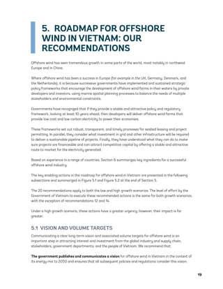 19
5.  ROADMAP FOR OFFSHORE
WIND IN VIETNAM: OUR
RECOMMENDATIONS
Offshore wind has seen tremendous growth in some parts of the world, most notably in northwest
Europe and in China.
Where offshore wind has been a success in Europe (for example in the UK, Germany, Denmark, and
the Netherlands), it is because successive governments have implemented and sustained strategic
policy frameworks that encourage the development of offshore wind farms in their waters by private
developers and investors, using marine spatial planning processes to balance the needs of multiple
stakeholders and environmental constraints.
Governments have recognized that if they provide a stable and attractive policy and regulatory
framework, looking at least 10 years ahead, then developers will deliver offshore wind farms that
provide low cost and low carbon electricity to power their economies.
These frameworks set out robust, transparent, and timely processes for seabed leasing and project
permitting. In parallel, they consider what investment in grid and other infrastructure will be required
to deliver a sustainable pipeline of projects. Finally, they have understood what they can do to make
sure projects are financeable and can attract competitive capital by offering a stable and attractive
route to market for the electricity generated.
Based on experience in a range of countries, Section 6 summarizes key ingredients for a successful
offshore wind industry.
The key enabling actions in the roadmap for offshore wind in Vietnam are presented in the following
subsections and summarized in Figure 5.1 and Figure 5.2 at the end of Section 5.
The 20 recommendations apply to both the low and high growth scenarios. The level of effort by the
Government of Vietnam to execute these recommended actions is the same for both growth scenarios,
with the exception of recommendations 12 and 14.
Under a high growth scenario, these actions have a greater urgency; however, their impact is far
greater.
5.1  VISION AND VOLUME TARGETS
Communicating a clear long-term vision and associated volume targets for offshore wind is an
important step in attracting interest and investment from the global industry and supply chain,
stakeholders, government departments, and the people of Vietnam. We recommend that:
The government publishes and communicates a vision for offshore wind in Vietnam in the context of
its energy mix to 2050 and ensures that all subsequent policies and regulations consider this vision.
75983_ESMAP_Tech Report VM Wind-NEW.indd 19
75983_ESMAP_Tech Report VM Wind-NEW.indd 19 3/19/21 12:25 PM
3/19/21 12:25 PM
 