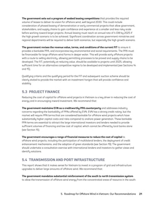 5.  Roadmap for Offshore Wind in Vietnam: Our Recommendations	21
The government sets out a program of seabed leasing competitions that provides the required
volume of leases to deliver its vision for offshore wind, well beyond 2030. This could include
consideration of phased leasing of demonstration or early commercial projects that allow government,
stakeholders, and supply chains to gain confidence and experience at a smaller and less risky scale
before working toward larger projects. Annual leasing must reach an annual rate of 4 GW by 2025 if
the high growth scenario is to be achieved. Significant coordination across government ministries and
regional departments will be required to deliver both scenarios, but especially the high growth scenario.
The government revises the revenue value, terms, and conditions of the current FIT to ensure it
provides a bankable PPA, and incorporates key environmental and social requirements. The PPA must
be financeable for large offshore wind farms in deeper water. This will provide early offshore projects
with a route to selling electricity, allowing permitting processes to be proved and supply chains to be
developed. The FIT, potentially at reducing value, should be available to projects until 2025, allowing
sufficient time for an alternative competitive regime to be developed and implemented (see Sections 14
and 15).
Qualifying criteria and the qualifying period for the FIT and subsequent auction scheme should be
clearly stated to provide the market with an investment horizon that will provide confidence and
stability.
5.3  PROJECT FINANCE
Reducing the cost of capital for offshore wind projects in Vietnam is a key driver in reducing the cost of
energy and in encouraging inward investment. We recommend that:
The government maintains EVN as a creditworthy PPA counterparty and addresses industry
concerns regarding the bankability of PPAs offered by EVN. EVN has a strong credit rating, but the
market will require PPA terms that are considered bankable for offshore wind projects which have
substantially higher capital costs and risks compared to onshore power generation. These bankable
PPA terms are essential to attract the large international investors and lenders needed to provide
sufficient volumes of financing and low cost of capital, which cannot be offered by local banks alone
(see Section 15).
The government encourages a range of financial measures to reduce the cost of capital to
offshore wind projects, including the participation of multilateral lenders, the deployment of credit
enhancement mechanisms, and the adoption of green standards (see Section 19). The government
should undertake a consultation exercise with international lenders and investors to gather views and
identify solutions.
5.4  TRANSMISSION AND PORT INFRASTRUCTURE
This report shows that it makes sense for Vietnam to invest in a program of grid and infrastructure
upgrades to deliver large amounts of offshore wind. We recommend that:
The government mandates substantial reinforcement of the south to north transmission system
to allow the transmission of offshore wind energy from the concentrated areas of resource in the south
75983_ESMAP_Tech Report VM Wind-NEW.indd 21
75983_ESMAP_Tech Report VM Wind-NEW.indd 21 3/19/21 12:25 PM
3/19/21 12:25 PM
 