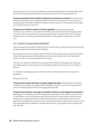 22	 Offshore Wind Roadmap for Vietnam
to the population centers in the north. Being clear about how grid upgrades will undergo ESIA, and be
permitted, financed, and paid for will be important to provide market clarity (see Section 17).
The government determines its preferred approach to transmission investment to accelerate and
deliver the transmission system upgrades required at best cost to the government and at the time
needed by project developers. Substantial investment will be required, so sourcing the required capital
is an important step (see Section 17).
The government enables investment in the port upgrades that are required to provide
manufacturing, construction, and operations facilities, and ensures this is done with urgency where
it is known to put volume targets or local supply opportunities at risk (see Section 18). The seaport
masterplan that is currently under development should include specific consideration for offshore
wind.
5.5  SUPPLY CHAIN DEVELOPMENT
Vietnam possesses strong port infrastructure, and industrial skills and offshore wind has the potential
to deliver substantial economic benefit to Vietnam.
By committing to ambitious volume targets for offshore wind, putting in place comprehensive leasing
and permitting processes and offering stable routes to market, Vietnam will attract substantial
interest from the international development community.
This will in turn lead to the development and growth of the offshore wind supply chain, sustaining
existing jobs, delivering new employment, and leading to additional high value economic activity in
Vietnam.
A coordinated, multiagency approach will be required to maximize local benefits and grow local
capabilities.
We recommend that:
The government requires developers to prepare supply chain plans that consider the involvement
of Vietnamese businesses, and support skills development, innovation, and cost of energy reduction
without mandating specific levels of local supply (see Section 10).
The government educates, encourages, and enables investment in local supply chain businesses to
build supply chain capability in Vietnam. Possible large investments are discussed in Sections 10 and
11. Joint ventures, much local education about the industry and its opportunities, and international
collaboration in supply and industrial research will be important in accelerating local learning. The
government should also play a proactive role in encouraging the turbine supply chain to make low wind
speed optimized turbines available for the Vietnamese market, as they will be crucial in lowering the
cost of energy.
75983_ESMAP_Tech Report VM Wind-NEW.indd 22
75983_ESMAP_Tech Report VM Wind-NEW.indd 22 3/19/21 12:25 PM
3/19/21 12:25 PM
 