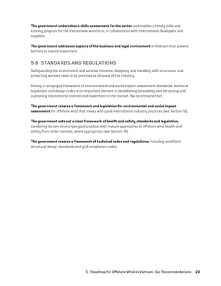 5.  Roadmap for Offshore Wind in Vietnam: Our Recommendations	23
The government undertakes a skills assessment for the sector and enables a timely skills and
training program for the Vietnamese workforce, in collaboration with international developers and
suppliers.
The government addresses aspects of the business and legal environment in Vietnam that present
barriers to inward investment.
5.6  STANDARDS AND REGULATIONS
Safeguarding the environment and societal interests, designing and installing safe structures, and
protecting workers need to be priorities at all levels of the industry.
Having a recognized framework of environmental and social impact assessment standards, technical
legislation, and design codes is an important element in establishing bankability and attracting and
sustaining international interest and investment in the market. We recommend that:
The government creates a framework and legislation for environmental and social impact
assessment for offshore wind that meets with good international industry practices (see Section 12).
The government sets out a clear framework of health and safety standards and legislation,
combining its own oil and gas good practice with mature approaches to offshore wind health and
safety from other markets, where appropriate (see Section 16).
The government creates a framework of technical codes and regulations, including wind farm
structural design standards and grid compliance codes.
75983_ESMAP_Tech Report VM Wind-NEW.indd 23
75983_ESMAP_Tech Report VM Wind-NEW.indd 23 3/19/21 12:25 PM
3/19/21 12:25 PM
 
