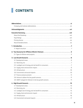 iii
CONTENTS
Abbreviations .  .  .  .  .  .  .  .  .  .  .  .  .  .  .  .  .  .  .  .  .  .  .  .  .  .  .  .  .  .  .  .  .  .  .  .  .  .  .  .  .  .  .  .  .  .  .  .  .  .  .  .  .  .  .  .  .  .  .  .  .  .  .  .  .  .  .  .  .  . xi
Company and institute abbreviations .  .  .  .  .  .  .  .  .  .  .  .  .  .  .  .  .  .  .  .  .  .  .  .  .  .  .  .  .  .  .  .  .  .  .  .  .  .  .  .  .  .  .  .  .  .  .  .  .  .  .  .  .  . xiv
Acknowledgments .  .  .  .  .  .  .  .  .  .  .  .  .  .  .  .  .  .  .  .  .  .  .  .  .  .  .  .  .  .  .  .  .  .  .  .  .  .  .  .  .  .  .  .  .  .  .  .  .  .  .  .  .  .  .  .  .  .  .  .  .  .  .  . xvi
Executive Summary .  .  .  .  .  .  .  .  .  .  .  .  .  .  .  .  .  .  .  .  .  .  .  .  .  .  .  .  .  .  .  .  .  .  .  .  .  .  .  .  .  .  .  .  .  .  .  .  .  .  .  .  .  .  .  .  .  .  .  .  .  .  . xvii
About this Roadmap  .  .  .  .  .  .  .  .  .  .  .  .  .  .  .  .  .  .  .  .  .  .  .  .  .  .  .  .  .  .  .  .  .  .  .  .  .  .  .  .  .  .  .  .  .  .  .  .  .  .  .  .  .  .  .  .  .  .  .  .  .  .  .  .  .  .  .  .  . xvii
Key findings .  .  .  .  .  .  .  .  .  .  .  .  .  .  .  .  .  .  .  .  .  .  .  .  .  .  .  .  .  .  .  .  .  .  .  .  .  .  .  .  .  .  .  .  .  .  .  .  .  .  .  .  .  .  .  .  .  .  .  .  .  .  .  .  .  .  .  .  .  .  .  .  .  .  .  .  . xvii
Priority themes  .  .  .  .  .  .  .  .  .  .  .  .  .  .  .  .  .  .  .  .  .  .  .  .  .  .  .  .  .  .  .  .  .  .  .  .  .  .  .  .  .  .  .  .  .  .  .  .  .  .  .  .  .  .  .  .  .  .  .  .  .  .  .  .  .  .  .  .  .  .  .  .  .  . xix
Recommended actions  .  .  .  .  .  .  .  .  .  .  .  .  .  .  .  .  .  .  .  .  .  .  .  .  .  .  .  .  .  .  .  .  .  .  .  .  .  .  .  .  .  .  .  .  .  .  .  .  .  .  .  .  .  .  .  .  .  .  .  .  .  .  .  .  .  .  . xix
1. Introduction .  .  .  .  .  .  .  .  .  .  .  .  .  .  .  .  .  .  .  .  .  .  .  .  .  .  .  .  .  .  .  .  .  .  .  .  .  .  .  .  .  .  .  .  .  .  .  .  .  .  .  .  .  .  .  .  .  .  .  .  .  .  .  .  .  .  .  .  . 1
1.1  Report structure .  .  .  .  .  .  .  .  .  .  .  .  .  .  .  .  .  .  .  .  .  .  .  .  .  .  .  .  .  .  .  .  .  .  .  .  .  .  .  .  .  .  .  .  .  .  .  .  .  .  .  .  .  .  .  .  .  .  .  .  .  .  .  .  .  .  .  .  .  .  .  . 1
2.  Two Scenarios for Offshore Wind in Vietnam .  .  .  .  .  .  .  .  .  .  .  .  .  .  .  .  .  .  .  .  .  .  .  .  .  .  .  .  .  .  .  .  .  .  .  .  .  .  . 2
2.1  Types of offshore wind projects .  .  .  .  .  .  .  .  .  .  .  .  .  .  .  .  .  .  .  .  .  .  .  .  .  .  .  .  .  .  .  .  .  .  .  .  .  .  .  .  .  .  .  .  .  .  .  .  .  .  .  .  .  .  .  .  . 5
3.  Low Growth Scenario  .  .  .  .  .  .  .  .  .  .  .  .  .  .  .  .  .  .  .  .  .  .  .  .  .  .  .  .  .  .  .  .  .  .  .  .  .  .  .  .  .  .  .  .  .  .  .  .  .  .  .  .  .  .  .  .  .  .  .  . 6
3.1  Development areas .  .  .  .  .  .  .  .  .  .  .  .  .  .  .  .  .  .  .  .  .  .  .  .  .  .  .  .  .  .  .  .  .  .  .  .  .  .  .  .  .  .  .  .  .  .  .  .  .  .  .  .  .  .  .  .  .  .  .  .  .  .  .  .  .  .  .  . 6
3.2  Electricity mix  .  .  .  .  .  .  .  .  .  .  .  .  .  .  .  .  .  .  .  .  .  .  .  .  .  .  .  .  .  .  .  .  .  .  .  .  .  .  .  .  .  .  .  .  .  .  .  .  .  .  .  .  .  .  .  .  .  .  .  .  .  .  .  .  .  .  .  .  .  .  .  .  . 7
3.3  Levelized cost of energy and net benefit to consumers .  .  .  .  .  .  .  .  .  .  .  .  .  .  .  .  .  .  .  .  .  .  .  .  .  .  .  .  .  .  .  .  .  .  .  .  . 7
3.4  Supply chain and economic impact .  .  .  .  .  .  .  .  .  .  .  .  .  .  .  .  .  .  .  .  .  .  .  .  .  .  .  .  .  .  .  .  .  .  .  .  .  .  .  .  .  .  .  .  .  .  .  .  .  .  .  .  . 8
3.5 Infrastructure . . . . . . . . . . . . . . . . . . . . . . . . . . . . . . . . . . . . . . . . . . . . . . . . . . . . . . . . . . . . . . . . . . . . . . . . 10
3.6  Environment and social impacts .  .  .  .  .  .  .  .  .  .  .  .  .  .  .  .  .  .  .  .  .  .  .  .  .  .  .  .  .  .  .  .  .  .  .  .  .  .  .  .  .  .  .  .  .  .  .  .  .  .  .  .  .  .  . 10
3.7  Finance and procurement .  .  .  .  .  .  .  .  .  .  .  .  .  .  .  .  .  .  .  .  .  .  .  .  .  .  .  .  .  .  .  .  .  .  .  .  .  .  .  .  .  .  .  .  .  .  .  .  .  .  .  .  .  .  .  .  .  .  .  .  .  . 11
3.8  Actions to deliver the low growth scenario .  .  .  .  .  .  .  .  .  .  .  .  .  .  .  .  .  .  .  .  .  .  .  .  .  .  .  .  .  .  .  .  .  .  .  .  .  .  .  .  .  .  .  .  .  .  . 11
3.9  SWOT analysis for Vietnam in the low growth scenario .  .  .  .  .  .  .  .  .  .  .  .  .  .  .  .  .  .  .  .  .  .  .  .  .  .  .  .  .  .  .  .  .  .  . 11
4.  High Growth Scenario .  .  .  .  .  .  .  .  .  .  .  .  .  .  .  .  .  .  .  .  .  .  .  .  .  .  .  .  .  .  .  .  .  .  .  .  .  .  .  .  .  .  .  .  .  .  .  .  .  .  .  .  .  .  .  .  .  .  . 13
4.1  Development areas .  .  .  .  .  .  .  .  .  .  .  .  .  .  .  .  .  .  .  .  .  .  .  .  .  .  .  .  .  .  .  .  .  .  .  .  .  .  .  .  .  .  .  .  .  .  .  .  .  .  .  .  .  .  .  .  .  .  .  .  .  .  .  .  .  .  .  . 13
4.2  Electricity mix  .  .  .  .  .  .  .  .  .  .  .  .  .  .  .  .  .  .  .  .  .  .  .  .  .  .  .  .  .  .  .  .  .  .  .  .  .  .  .  .  .  .  .  .  .  .  .  .  .  .  .  .  .  .  .  .  .  .  .  .  .  .  .  .  .  .  .  .  .  .  .  . 13
4.3  Levelized cost of energy and net benefit to consumers .  .  .  .  .  .  .  .  .  .  .  .  .  .  .  .  .  .  .  .  .  .  .  .  .  .  .  .  .  .  .  .  .  .  .  . 14
4.4  Supply chain and economic impact .  .  .  .  .  .  .  .  .  .  .  .  .  .  .  .  .  .  .  .  .  .  .  .  .  .  .  .  .  .  .  .  .  .  .  .  .  .  .  .  .  .  .  .  .  .  .  .  .  .  .  .  . 15
4.5 Infrastructure .  .  .  .  .  .  .  .  .  .  .  .  .  .  .  .  .  .  .  .  .  .  .  .  .  .  .  .  .  .  .  .  .  .  .  .  .  .  .  .  .  .  .  .  .  .  .  .  .  .  .  .  .  .  .  .  .  .  .  .  .  .  .  .  .  .  .  .  .  .  .  .  . 16
4.6  Environment and social impacts .  .  .  .  .  .  .  .  .  .  .  .  .  .  .  .  .  .  .  .  .  .  .  .  .  .  .  .  .  .  .  .  .  .  .  .  .  .  .  .  .  .  .  .  .  .  .  .  .  .  .  .  .  .  .  . 17
75983_ESMAP_Tech Report VM Wind-NEW.indd 3
75983_ESMAP_Tech Report VM Wind-NEW.indd 3 3/19/21 12:25 PM
3/19/21 12:25 PM
 