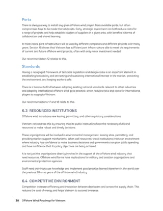 30	 Offshore Wind Roadmap for Vietnam
Ports
There is always a way to install any given offshore wind project from available ports, but often
compromises have to be made that add costs. Early, strategic investment can both reduce costs for
a range of projects and help establish clusters of suppliers in a given area, with benefits in terms of
collaboration and shared learning.
In most cases, port infrastructure will be used by different companies and different projects over many
years. Section 18 shows that Vietnam has sufficient port infrastructure able to meet the requirements
of current and future offshore wind projects, often with only minor investment needed.
Our recommendation 12 relates to this.
Standards
Having a recognized framework of technical legislation and design codes is an important element in
establishing bankability and attracting and sustaining international interest in the market, protecting
the environment, and keeping workers safe.
There is a balance to find between adapting existing national standards relevant to other industries
and adopting international offshore wind good practice, which reduces risks and costs for international
players to supply to Vietnam.
Our recommendations 17 and 18 relate to this.
6.3  RESOURCED INSTITUTIONS
Offshore wind introduces new leasing, permitting, and other regulatory considerations.
Vietnam can address this by ensuring that its public institutions have the necessary skills and
resources to make robust and timely decisions.
These organizations will be involved in environmental management, leasing sites, permitting, and
providing market support mechanisms. When well resourced, these institutions create an environment
where industry has confidence to make business decisions and governments can plan public spending
and have confidence that its policy objectives are being achieved.
It is not just the organizations directly involved in the support of the offshore wind industry that
need resources. Offshore wind farms have implications for military and aviation organizations and
environmental protection agencies.
Staff need training to use knowledge and implement good practice learned elsewhere in the world over
the previous 20 or so years of the offshore wind industry.
6.4  COMPETITIVE ENVIRONMENT
Competition increases efficiency and innovation between developers and across the supply chain. This
reduces the cost of energy and helps Vietnam to succeed overseas.
75983_ESMAP_Tech Report VM Wind-NEW.indd 30
75983_ESMAP_Tech Report VM Wind-NEW.indd 30 3/19/21 12:25 PM
3/19/21 12:25 PM
 
