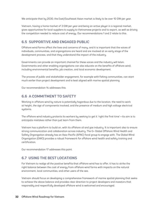 32	 Offshore Wind Roadmap for Vietnam
We anticipate that by 2030, the East/Southeast Asian market is likely to be over 10 GW per year.
Vietnam, having a home market of 3 GW per year and being an active player in a regional market,
gives opportunities for local suppliers to supply to Vietnamese projects and to export, as well as driving
the competition needed to reduce cost of energy. Our recommendations 1 and 2 relate to this.
6.5  SUPPORTIVE AND ENGAGED PUBLIC
Offshore wind farms affect the lives and concerns of many, and it is important that the voices of
individuals, communities, and organizations are heard and are involved at an early stage of the
development process, and that they understand the impact of the industry.
Governments can provide an important channel for these voices and the industry will listen.
Governments and other enabling organizations can also educate on the benefits of offshore wind,
including environmental benefits, job creation, and local economic development.
The process of public and stakeholder engagement, for example with fishing communities, can start
much earlier than project development and is best aligned with marine spatial planning.
Our recommendation 14 addresses this.
6.6  A COMMITMENT TO SAFETY
Working in offshore wind by nature is potentially hazardous due to the location, the need to work
at height, the size of components involved, and the presence of medium and high voltage electrical
systems.
The offshore wind industry protects its workers by seeking to get it ‘right the first time’—its aim is to
anticipate mistakes rather than just learn from them.
Vietnam has a platform to build on, with its offshore oil and gas industry. It is important also to ensure
strong communication and collaboration across industry. The G+ Global Offshore Wind Health and
Safety Organization already has an Asia-Pacific (APAC) focal group to engage with. The Global Wind
Organization (GWO) provides a robust framework for offshore wind health and safety training and
certification.
Our recommendation 17 addresses this point.
6.7  USING THE BEST LOCATIONS
For Vietnam to realize all the positive benefits that offshore wind has to offer, it has to strike the
right balance between the cost of energy from offshore wind farms with impacts on the natural
environment, local communities, and other users of the sea.
Vietnam should focus on developing a comprehensive framework of marine spatial planning that seeks
to achieve the above balance and provides clear direction to project developers and investors that
responsibly and respectfully developed offshore wind is welcomed and encouraged.
75983_ESMAP_Tech Report VM Wind-NEW.indd 32
75983_ESMAP_Tech Report VM Wind-NEW.indd 32 3/19/21 12:25 PM
3/19/21 12:25 PM
 