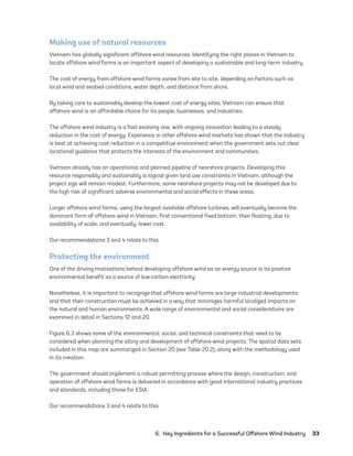 6.  Key Ingredients for a Successful Offshore Wind Industry	33
Making use of natural resources
Vietnam has globally significant offshore wind resources. Identifying the right places in Vietnam to
locate offshore wind farms is an important aspect of developing a sustainable and long-term industry.
The cost of energy from offshore wind farms varies from site to site, depending on factors such as
local wind and seabed conditions, water depth, and distance from shore.
By taking care to sustainably develop the lowest cost of energy sites, Vietnam can ensure that
offshore wind is an affordable choice for its people, businesses, and industries.
The offshore wind industry is a fast evolving one, with ongoing innovation leading to a steady
reduction in the cost of energy. Experience in other offshore wind markets has shown that the industry
is best at achieving cost reduction in a competitive environment when the government sets out clear
locational guidance that protects the interests of the environment and communities.
Vietnam already has an operational and planned pipeline of nearshore projects. Developing this
resource responsibly and sustainably is logical given land use constraints in Vietnam, although the
project size will remain modest. Furthermore, some nearshore projects may not be developed due to
the high risk of significant adverse environmental and social effects in these areas.
Larger offshore wind farms, using the largest available offshore turbines, will eventually become the
dominant form of offshore wind in Vietnam, first conventional fixed bottom, then floating, due to
availability of scale, and eventually, lower cost.
Our recommendations 3 and 4 relate to this.
Protecting the environment
One of the driving motivations behind developing offshore wind as an energy source is its positive
environmental benefit as a source of low carbon electricity.
Nonetheless, it is important to recognize that offshore wind farms are large industrial developments
and that their construction must be achieved in a way that minimizes harmful localized impacts on
the natural and human environments. A wide range of environmental and social considerations are
examined in detail in Sections 12 and 20.
Figure 6.3 shows some of the environmental, social, and technical constraints that need to be
considered when planning the siting and development of offshore wind projects. The spatial data sets
included in this map are summarized in Section 20 (see Table 20.2), along with the methodology used
in its creation.
The government should implement a robust permitting process where the design, construction, and
operation of offshore wind farms is delivered in accordance with good international industry practices
and standards, including those for ESIA.
Our recommendations 3 and 4 relate to this.
75983_ESMAP_Tech Report VM Wind-NEW.indd 33
75983_ESMAP_Tech Report VM Wind-NEW.indd 33 3/19/21 12:25 PM
3/19/21 12:25 PM
 