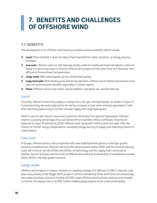 36	
7.  BENEFITS AND CHALLENGES
OF OFFSHORE WIND
7.1 BENEFITS
The development of an offshore wind industry provides numerous benefits, which include:
	
■ Local: Once installed, it does not rely on fuel imported from other countries, so energy security
increases.
	
■ Low cost: Lifetime costs are still reducing quickly, while for traditional fossil fuel options, costs are
rising. It is becoming easier to finance offshore wind projects at the same time as it becomes more
difficult to finance fossil fuel generation.
	
■ Large scale: GW-scale projects can be constructed quickly.
	
■ Long-term jobs: Both leading up to and during operation, offshore wind creates and sustains local
jobs and local economic benefits, especially in coastal regions.
	
■ Clean: Offshore wind is low carbon, low air pollution, low water use, and low land use.
Local
Currently, Vietnam’s electricity supply is mainly from coal, gas, and hydropower, as shown in Figure 7.1.
Future electricity demand is planned to be met by increases in coal, wind, and solar generation,8 with
little remaining opportunity to further increase supply from large hydropower.
While it uses its own natural resources to generate electricity from gas and hydropower, Vietnam
imports a growing percentage of its coal demand from Australia, China, and Russia. Imports are
expected to reach 70 percent by 2030. Offshore wind, along with onshore wind and solar, offer the
chance for further energy independence, increasing energy security of supply and improving Vietnam’s
trade balance.
Low cost
In Europe, offshore wind is cost competitive with new-build fossil fuel options. In the high growth
scenario considered here, Vietnam will reach the same position before 2030, and the trend of reducing
costs will continue into the 2030s and 2040s, as technology and the supply chain continues to
develop. Section 6 shows how the LCOE of offshore wind will drop to below that of established markets
before 2035 in the high growth scenario.
Large scale
Offshore wind projects in mature markets are regularly between 0.5 GW and 1.5 GW in capacity. Last
year, early phases of the Dogger Bank project in UK that will develop three wind farms simultaneously
won power purchase contracts totaling 3.6 GW. Larger offshore wind turbines continue to be brought
to market, the largest now at 15 MW, further enabling large projects to be constructed rapidly.
75983_ESMAP_Tech Report VM Wind-NEW.indd 36
75983_ESMAP_Tech Report VM Wind-NEW.indd 36 3/19/21 12:25 PM
3/19/21 12:25 PM
 