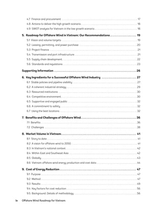 iv	 Offshore Wind Roadmap for Vietnam
4.7  Finance and procurement  .  .  .  .  .  .  .  .  .  .  .  .  .  .  .  .  .  .  .  .  .  .  .  .  .  .  .  .  .  .  .  .  .  .  .  .  .  .  .  .  .  .  .  .  .  .  .  .  .  .  .  .  .  .  .  .  .  .  .  .  .  . 17
4.8  Actions to deliver the high growth scenario .  .  .  .  .  .  .  .  .  .  .  .  .  .  .  .  .  .  .  .  .  .  .  .  .  .  .  .  .  .  .  .  .  .  .  .  .  .  .  .  .  .  .  .  .  . 18
4.9  SWOT analysis for Vietnam in the low growth scenario .  .  .  .  .  .  .  .  .  .  .  .  .  .  .  .  .  .  .  .  .  .  .  .  .  .  .  .  .  .  .  .  .  .  . 18
5.  Roadmap for Offshore Wind in Vietnam: Our Recommendations .  .  .  .  .  .  .  .  .  .  .  .  .  .  .  .  .  .  . 19
5.1  Vision and volume targets .  .  .  .  .  .  .  .  .  .  .  .  .  .  .  .  .  .  .  .  .  .  .  .  .  .  .  .  .  .  .  .  .  .  .  .  .  .  .  .  .  .  .  .  .  .  .  .  .  .  .  .  .  .  .  .  .  .  .  .  .  . 19
5.2  Leasing, permitting, and power purchase .  .  .  .  .  .  .  .  .  .  .  .  .  .  .  .  .  .  .  .  .  .  .  .  .  .  .  .  .  .  .  .  .  .  .  .  .  .  .  .  .  .  .  .  .  .  . 20
5.3  Project finance .  .  .  .  .  .  .  .  .  .  .  .  .  .  .  .  .  .  .  .  .  .  .  .  .  .  .  .  .  .  .  .  .  .  .  .  .  .  .  .  .  .  .  .  .  .  .  .  .  .  .  .  .  .  .  .  .  .  .  .  .  .  .  .  .  .  .  .  .  .  .  . 21
5.4  Transmission and port infrastructure .  .  .  .  .  .  .  .  .  .  .  .  .  .  .  .  .  .  .  .  .  .  .  .  .  .  .  .  .  .  .  .  .  .  .  .  .  .  .  .  .  .  .  .  .  .  .  .  .  .  . 21
5.5  Supply chain development .  .  .  .  .  .  .  .  .  .  .  .  .  .  .  .  .  .  .  .  .  .  .  .  .  .  .  .  .  .  .  .  .  .  .  .  .  .  .  .  .  .  .  .  .  .  .  .  .  .  .  .  .  .  .  .  .  .  .  . 22
5.6  Standards and regulations .  .  .  .  .  .  .  .  .  .  .  .  .  .  .  .  .  .  .  .  .  .  .  .  .  .  .  .  .  .  .  .  .  .  .  .  .  .  .  .  .  .  .  .  .  .  .  .  .  .  .  .  .  .  .  .  .  .  .  . 23
Supporting Information .  .  .  .  .  .  .  .  .  .  .  .  .  .  .  .  .  .  .  .  .  .  .  .  .  .  .  .  .  .  .  .  .  .  .  .  .  .  .  .  .  .  .  .  .  .  .  .  .  .  .  .  .  .  .  .  .  .  .  . 26
6.  Key Ingredients for a Successful Offshore Wind Industry .  .  .  .  .  .  .  .  .  .  .  .  .  .  .  .  .  .  .  .  .  .  .  .  .  . 27
6.1  Stable policies and pipeline visibility .  .  .  .  .  .  .  .  .  .  .  .  .  .  .  .  .  .  .  .  .  .  .  .  .  .  .  .  .  .  .  .  .  .  .  .  .  .  .  .  .  .  .  .  .  .  .  .  .  .  .  . 27
6.2  A coherent industrial strategy .  .  .  .  .  .  .  .  .  .  .  .  .  .  .  .  .  .  .  .  .  .  .  .  .  .  .  .  .  .  .  .  .  .  .  .  .  .  .  .  .  .  .  .  .  .  .  .  .  .  .  .  .  .  .  .  . 29
6.3  Resourced institutions .  .  .  .  .  .  .  .  .  .  .  .  .  .  .  .  .  .  .  .  .  .  .  .  .  .  .  .  .  .  .  .  .  .  .  .  .  .  .  .  .  .  .  .  .  .  .  .  .  .  .  .  .  .  .  .  .  .  .  .  .  .  .  . 30
6.4  Competitive environment .  .  .  .  .  .  .  .  .  .  .  .  .  .  .  .  .  .  .  .  .  .  .  .  .  .  .  .  .  .  .  .  .  .  .  .  .  .  .  .  .  .  .  .  .  .  .  .  .  .  .  .  .  .  .  .  .  .  .  .  . 30
6.5  Supportive and engaged public .  .  .  .  .  .  .  .  .  .  .  .  .  .  .  .  .  .  .  .  .  .  .  .  .  .  .  .  .  .  .  .  .  .  .  .  .  .  .  .  .  .  .  .  .  .  .  .  .  .  .  .  .  .  .  . 32
6.6  A commitment to safety .  .  .  .  .  .  .  .  .  .  .  .  .  .  .  .  .  .  .  .  .  .  .  .  .  .  .  .  .  .  .  .  .  .  .  .  .  .  .  .  .  .  .  .  .  .  .  .  .  .  .  .  .  .  .  .  .  .  .  .  .  . 32
6.7  Using the best locations  .  .  .  .  .  .  .  .  .  .  .  .  .  .  .  .  .  .  .  .  .  .  .  .  .  .  .  .  .  .  .  .  .  .  .  .  .  .  .  .  .  .  .  .  .  .  .  .  .  .  .  .  .  .  .  .  .  .  .  .  .  . 32
7.  Benefits and Challenges of Offshore Wind .  .  .  .  .  .  .  .  .  .  .  .  .  .  .  .  .  .  .  .  .  .  .  .  .  .  .  .  .  .  .  .  .  .  .  .  .  .  .  . 36
7.1 Benefits .  .  .  .  .  .  .  .  .  .  .  .  .  .  .  .  .  .  .  .  .  .  .  .  .  .  .  .  .  .  .  .  .  .  .  .  .  .  .  .  .  .  .  .  .  .  .  .  .  .  .  .  .  .  .  .  .  .  .  .  .  .  .  .  .  .  .  .  .  .  .  .  .  .  .  .  .  . 36
7.2 Challenges .  .  .  .  .  .  .  .  .  .  .  .  .  .  .  .  .  .  .  .  .  .  .  .  .  .  .  .  .  .  .  .  .  .  .  .  .  .  .  .  .  .  .  .  .  .  .  .  .  .  .  .  .  .  .  .  .  .  .  .  .  .  .  .  .  .  .  .  .  .  .  .  .  .  . 38
8.  Market Volume in Vietnam  .  .  .  .  .  .  .  .  .  .  .  .  .  .  .  .  .  .  .  .  .  .  .  .  .  .  .  .  .  .  .  .  .  .  .  .  .  .  .  .  .  .  .  .  .  .  .  .  .  .  .  .  .  . 41
8.1  Story to date .  .  .  .  .  .  .  .  .  .  .  .  .  .  .  .  .  .  .  .  .  .  .  .  .  .  .  .  .  .  .  .  .  .  .  .  .  .  .  .  .  .  .  .  .  .  .  .  .  .  .  .  .  .  .  .  .  .  .  .  .  .  .  .  .  .  .  .  .  .  .  .  .  . 41
8.2  A vision for offshore wind to 2050 .  .  .  .  .  .  .  .  .  .  .  .  .  .  .  .  .  .  .  .  .  .  .  .  .  .  .  .  .  .  .  .  .  .  .  .  .  .  .  .  .  .  .  .  .  .  .  .  .  .  .  .  .  . 41
8.3  In Vietnam’s national context .  .  .  .  .  .  .  .  .  .  .  .  .  .  .  .  .  .  .  .  .  .  .  .  .  .  .  .  .  .  .  .  .  .  .  .  .  .  .  .  .  .  .  .  .  .  .  .  .  .  .  .  .  .  .  .  . 42
8.4  Within East and Southeast Asia .  .  .  .  .  .  .  .  .  .  .  .  .  .  .  .  .  .  .  .  .  .  .  .  .  .  .  .  .  .  .  .  .  .  .  .  .  .  .  .  .  .  .  .  .  .  .  .  .  .  .  .  .  .  . 42
8.5 Globally .  .  .  .  .  .  .  .  .  .  .  .  .  .  .  .  .  .  .  .  .  .  .  .  .  .  .  .  .  .  .  .  .  .  .  .  .  .  .  .  .  .  .  .  .  .  .  .  .  .  .  .  .  .  .  .  .  .  .  .  .  .  .  .  .  .  .  .  .  .  .  .  .  .  .  .  . 43
8.6  Vietnam offshore wind energy production and cost data  .  .  .  .  .  .  .  .  .  .  .  .  .  .  .  .  .  .  .  .  .  .  .  .  .  .  .  .  .  .  .  . 44
9.  Cost of Energy Reduction .  .  .  .  .  .  .  .  .  .  .  .  .  .  .  .  .  .  .  .  .  .  .  .  .  .  .  .  .  .  .  .  .  .  .  .  .  .  .  .  .  .  .  .  .  .  .  .  .  .  .  .  .  .  .  . 47
9.1 Purpose .  .  .  .  .  .  .  .  .  .  .  .  .  .  .  .  .  .  .  .  .  .  .  .  .  .  .  .  .  .  .  .  .  .  .  .  .  .  .  .  .  .  .  .  .  .  .  .  .  .  .  .  .  .  .  .  .  .  .  .  .  .  .  .  .  .  .  .  .  .  .  .  .  .  .  .  .  . 47
9.2 Method .  .  .  .  .  .  .  .  .  .  .  .  .  .  .  .  .  .  .  .  .  .  .  .  .  .  .  .  .  .  .  .  .  .  .  .  .  .  .  .  .  .  .  .  .  .  .  .  .  .  .  .  .  .  .  .  .  .  .  .  .  .  .  .  .  .  .  .  .  .  .  .  .  .  .  .  .  . 47
9.3 Results .  .  .  .  .  .  .  .  .  .  .  .  .  .  .  .  .  .  .  .  .  .  .  .  .  .  .  .  .  .  .  .  .  .  .  .  .  .  .  .  .  .  .  .  .  .  .  .  .  .  .  .  .  .  .  .  .  .  .  .  .  .  .  .  .  .  .  .  .  .  .  .  .  .  .  .  .  . 49
9.4  Key factors for cost reduction .  .  .  .  .  .  .  .  .  .  .  .  .  .  .  .  .  .  .  .  .  .  .  .  .  .  .  .  .  .  .  .  .  .  .  .  .  .  .  .  .  .  .  .  .  .  .  .  .  .  .  .  .  .  .  .  . 56
9.5  Background: Details of methodology .  .  .  .  .  .  .  .  .  .  .  .  .  .  .  .  .  .  .  .  .  .  .  .  .  .  .  .  .  .  .  .  .  .  .  .  .  .  .  .  .  .  .  .  .  .  .  .  .  .  . 56
75983_ESMAP_Tech Report VM Wind-NEW.indd 4
75983_ESMAP_Tech Report VM Wind-NEW.indd 4 3/19/21 12:25 PM
3/19/21 12:25 PM
 
