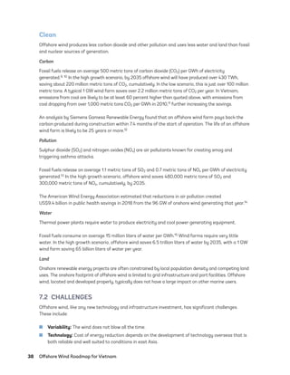 38	 Offshore Wind Roadmap for Vietnam
Clean
Offshore wind produces less carbon dioxide and other pollution and uses less water and land than fossil
and nuclear sources of generation.
Carbon
Fossil fuels release on average 500 metric tons of carbon dioxide (CO2) per GWh of electricity
generated.9, 10 In the high growth scenario, by 2035 offshore wind will have produced over 430 TWh,
saving about 220 million metric tons of CO2, cumulatively. In the low scenario, this is just over 100 million
metric tons. A typical 1 GW wind farm saves over 2.2 million metric tons of CO2 per year. In Vietnam,
emissions from coal are likely to be at least 60 percent higher than quoted above, with emissions from
coal dropping from over 1,000 metric tons CO2 per GWh in 2010,11 further increasing the savings.
An analysis by Siemens Gamesa Renewable Energy found that an offshore wind farm pays back the
carbon produced during construction within 7.4 months of the start of operation. The life of an offshore
wind farm is likely to be 25 years or more.12
Pollution
Sulphur dioxide (SO2) and nitrogen oxides (NOx) are air pollutants known for creating smog and
triggering asthma attacks.
Fossil fuels release on average 1.1 metric tons of SO2 and 0.7 metric tons of NOx per GWh of electricity
generated.13 In the high growth scenario, offshore wind saves 480,000 metric tons of SO2 and
300,000 metric tons of NOx, cumulatively, by 2035.
The American Wind Energy Association estimated that reductions in air pollution created
US$9.4 billion in public health savings in 2018 from the 96 GW of onshore wind generating that year.14
Water
Thermal power plants require water to produce electricity and cool power generating equipment.
Fossil fuels consume on average 15 million liters of water per GWh.15 Wind farms require very little
water. In the high growth scenario, offshore wind saves 6.5 trillion liters of water by 2035, with a 1 GW
wind farm saving 65 billion liters of water per year.
Land
Onshore renewable energy projects are often constrained by local population density and competing land
uses. The onshore footprint of offshore wind is limited to grid infrastructure and port facilities. Offshore
wind, located and developed properly, typically does not have a large impact on other marine users.
7.2 CHALLENGES
Offshore wind, like any new technology and infrastructure investment, has significant challenges.
These include:
	
■ Variability: The wind does not blow all the time.
	
■ Technology: Cost of energy reduction depends on the development of technology overseas that is
both reliable and well suited to conditions in east Asia.
75983_ESMAP_Tech Report VM Wind-NEW.indd 38
75983_ESMAP_Tech Report VM Wind-NEW.indd 38 3/19/21 12:25 PM
3/19/21 12:25 PM
 
