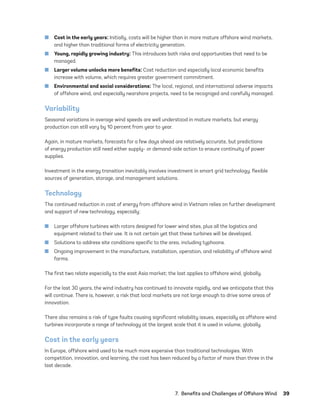 7.  Benefits and Challenges of Offshore Wind	39
	
■ Cost in the early years: Initially, costs will be higher than in more mature offshore wind markets,
and higher than traditional forms of electricity generation.
	
■ Young, rapidly growing industry: This introduces both risks and opportunities that need to be
managed.
	
■ Larger volume unlocks more benefits: Cost reduction and especially local economic benefits
increase with volume, which requires greater government commitment.
	
■ Environmental and social considerations: The local, regional, and international adverse impacts
of offshore wind, and especially nearshore projects, need to be recognized and carefully managed.
Variability
Seasonal variations in average wind speeds are well understood in mature markets, but energy
production can still vary by 10 percent from year to year.
Again, in mature markets, forecasts for a few days ahead are relatively accurate, but predictions
of energy production still need either supply- or demand-side action to ensure continuity of power
supplies.
Investment in the energy transition inevitably involves investment in smart grid technology, flexible
sources of generation, storage, and management solutions.
Technology
The continued reduction in cost of energy from offshore wind in Vietnam relies on further development
and support of new technology, especially:
	
■ Larger offshore turbines with rotors designed for lower wind sites, plus all the logistics and
equipment related to their use. It is not certain yet that these turbines will be developed.
	
■ Solutions to address site conditions specific to the area, including typhoons.
	
■ Ongoing improvement in the manufacture, installation, operation, and reliability of offshore wind
farms.
The first two relate especially to the east Asia market; the last applies to offshore wind, globally.
For the last 30 years, the wind industry has continued to innovate rapidly, and we anticipate that this
will continue. There is, however, a risk that local markets are not large enough to drive some areas of
innovation.
There also remains a risk of type faults causing significant reliability issues, especially as offshore wind
turbines incorporate a range of technology at the largest scale that it is used in volume, globally.
Cost in the early years
In Europe, offshore wind used to be much more expensive than traditional technologies. With
competition, innovation, and learning, the cost has been reduced by a factor of more than three in the
last decade.
75983_ESMAP_Tech Report VM Wind-NEW.indd 39
75983_ESMAP_Tech Report VM Wind-NEW.indd 39 3/19/21 12:25 PM
3/19/21 12:25 PM
 