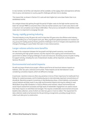 40	 Offshore Wind Roadmap for Vietnam
In new markets, not all this cost reduction will be available, as the supply chain and experience will take
time to grow, and solutions to country-specific challenges will take time to develop.
This means that, as shown in Section 9.3, costs will start higher but come down faster than in an
established market.
Our analysis shows that getting through this period of higher costs via the high market scenario has
lower net cost per MWh to consumers than in the low market scenario, but in each case, there is still
a maximum net cumulative cost of about US$5 billion. This turns to a net benefit in the 2030s in both
cases, but it is important to recognize this cost.
Young, rapidly growing industry
The wind industry is only 30 years old, and it is less than 20 years since the offshore wind industry
started installing one or more projects each year. Many significant global businesses are involved, but
any young and rapidly growing industry presents challenges in terms of mergers and acquisitions and
changes of strategy at a pace faster than seen in more mature sectors.
Larger volume unlocks more benefits
As seen in the comparison between the low growth and high growth scenarios, more benefits
are unlocked by the high growth scenario, but this requires more urgency and commitment from
government to deliver, bringing challenges of costs and resources. Accessing sources of public funding
to support activity, including the cost of downstream studies, will be important, as discussed in
Sections 19 and 21.
Environmental and social impacts
As with any large infrastructure project, offshore wind farms do have local adverse impacts on
habitats, other sea users, and local communities. These impacts can be international in scale,
considering cumulative impacts, which are difficult to manage.
In particular, nearshore areas are often very sensitive in terms of their importance for livelihoods from
fishing, for coastal processes, and for biodiversity due to internationally important concentrations of
shorebirds. Nearshore projects in proximity to Key Biodiversity Areas, critical habitats, and sensitive
natural habitats will likely result in very high environmental impacts and may be unlikely to meet
World Bank Group E&S standards. In mature offshore wind markets, robust environmental and
social impact assessment processes and high levels of stakeholder engagement are used to ensure
that these impacts are identified and managed. This requires considerable environmental and social
baseline data collection, some of which can take two years or more to collect. This requirement for
data collection needs to be factored into the permitting arrangements, providing enough time to
collect such data prior to construction.
75983_ESMAP_Tech Report VM Wind-NEW.indd 40
75983_ESMAP_Tech Report VM Wind-NEW.indd 40 3/19/21 12:25 PM
3/19/21 12:25 PM
 