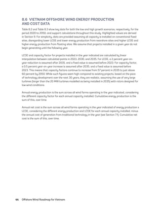 44	 Offshore Wind Roadmap for Vietnam
8.6  VIETNAM OFFSHORE WIND ENERGY PRODUCTION
AND COST DATA
Table 8.2 and Table 8.3 show key data for both the low and high growth scenarios, respectively, for the
period 2020 to 2050, and support calculations throughout this study. Highlighted values are derived
in Section 9. For simplicity, data are provided assuming all capacity is installed on conventional fixed
sites, disregarding lower LCOE and lower energy production from nearshore sites and higher LCOE and
higher energy production from floating sites. We assume that projects installed in a given year do not
begin generating until the following year.
LCOE and capacity factor for projects installed in the year indicated are calculated by linear
interpolation between calculated points in 2023, 2030, and 2035. For LCOE, a 2 percent year-on-
year reduction is assumed after 2035, and a fixed value is assumed before 2023. For capacity factor,
a 0.5 percent year-on-year increase is assumed after 2035, and a fixed value is assumed before
2023. This means that capacity factors continue to increase from 57 percent in 2035 to just above
60 percent by 2050. While such figures seem high compared to existing projects, based on the pace
of technology development over the next 30 years, they are realistic, assuming the use of very large
turbines (larger than the 20 MW turbines modelled as being installed in 2035) with rotors designed for
low wind conditions.
Annual energy production is the sum across all wind farms operating in the year indicated, considering
the different capacity factor for each annual capacity installed. Cumulative energy production is the
sum of this, over time.
Annual net cost is the sum across all wind farms operating in the year indicated of energy production x
LCOE, considering the different energy production and LCOE for each annual capacity installed, minus
the annual cost of generation from traditional technology in the year (see Section 7.1). Cumulative net
cost is the sum of this, over time.
75983_ESMAP_Tech Report VM Wind-NEW.indd 44
75983_ESMAP_Tech Report VM Wind-NEW.indd 44 3/19/21 12:25 PM
3/19/21 12:25 PM
 