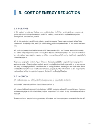 47
9.  COST OF ENERGY REDUCTION
9.1 PURPOSE
In this section, we estimate the long-term cost trajectory of offshore wind in Vietnam, considering
global cost reduction trends, resource potential, country characteristics, regional supply chain
development, and other key factors.
We do this under the two different industry growth scenarios. This is important as it is helpful to
understand, in the long-term, what the cost of energy from offshore wind will be and how to influence
this.
We focus on conventional fixed offshore wind. We cover nearshore and floating wind quantitatively,
but with a simpler approach. Note, however, that the calculations do not take into account costs that
are externalized (e.g., negative impacts to fishing communities), which can be significant, especially for
nearshore projects.
To provide geographic context, Figure 9.1 shows the relative LCOE for a typical reference project in
Vietnam’s waters. This simplified analysis is only intended to be an indicative guide as to which areas
are likely to have projects with the lowest cost of energy; however, it highlights two large areas which
could be favorable for lower cost fixed and floating projects. Further information on this map and the
methodology behind its creation, is given in Section 20 on Spatial Mapping.
9.2 METHOD
We modelled costs and LCOE under the two scenarios, as presented in Section 2.
The context for these scenarios is discussed in Section 8.
We established baseline costs (for installation in 2023, recognizing key differences between European
and Vietnam projects) and trajectories (costs in 2030 and 2035), based on key parameters defined in
Table 9.1.
An explanation of our methodology, detailed definitions, and assumptions are provided in Section 9.5.
75983_ESMAP_Tech Report VM Wind-NEW.indd 47
75983_ESMAP_Tech Report VM Wind-NEW.indd 47 3/19/21 12:25 PM
3/19/21 12:25 PM
 