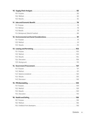 Contents	v
10.  Supply Chain Analysis  .  .  .  .  .  .  .  .  .  .  .  .  .  .  .  .  .  .  .  .  .  .  .  .  .  .  .  .  .  .  .  .  .  .  .  .  .  .  .  .  .  .  .  .  .  .  .  .  .  .  .  .  .  .  .  .  . 62
10.1 Purpose .  .  .  .  .  .  .  .  .  .  .  .  .  .  .  .  .  .  .  .  .  .  .  .  .  .  .  .  .  .  .  .  .  .  .  .  .  .  .  .  .  .  .  .  .  .  .  .  .  .  .  .  .  .  .  .  .  .  .  .  .  .  .  .  .  .  .  .  .  .  .  .  .  .  .  .  . 62
10.2 Method .  .  .  .  .  .  .  .  .  .  .  .  .  .  .  .  .  .  .  .  .  .  .  .  .  .  .  .  .  .  .  .  .  .  .  .  .  .  .  .  .  .  .  .  .  .  .  .  .  .  .  .  .  .  .  .  .  .  .  .  .  .  .  .  .  .  .  .  .  .  .  .  .  .  .  .  . 62
10.3 Results .  .  .  .  .  .  .  .  .  .  .  .  .  .  .  .  .  .  .  .  .  .  .  .  .  .  .  .  .  .  .  .  .  .  .  .  .  .  .  .  .  .  .  .  .  .  .  .  .  .  .  .  .  .  .  .  .  .  .  .  .  .  .  .  .  .  .  .  .  .  .  .  .  .  .  .  . 64
11.  Jobs and Economic Benefit .  .  .  .  .  .  .  .  .  .  .  .  .  .  .  .  .  .  .  .  .  .  .  .  .  .  .  .  .  .  .  .  .  .  .  .  .  .  .  .  .  .  .  .  .  .  .  .  .  .  .  .  .  . 78
11.1 Purpose .  .  .  .  .  .  .  .  .  .  .  .  .  .  .  .  .  .  .  .  .  .  .  .  .  .  .  .  .  .  .  .  .  .  .  .  .  .  .  .  .  .  .  .  .  .  .  .  .  .  .  .  .  .  .  .  .  .  .  .  .  .  .  .  .  .  .  .  .  .  .  .  .  .  .  .  . 78
11.2 Method .  .  .  .  .  .  .  .  .  .  .  .  .  .  .  .  .  .  .  .  .  .  .  .  .  .  .  .  .  .  .  .  .  .  .  .  .  .  .  .  .  .  .  .  .  .  .  .  .  .  .  .  .  .  .  .  .  .  .  .  .  .  .  .  .  .  .  .  .  .  .  .  .  .  .  .  . 78
11.3 Results .  .  .  .  .  .  .  .  .  .  .  .  .  .  .  .  .  .  .  .  .  .  .  .  .  .  .  .  .  .  .  .  .  .  .  .  .  .  .  .  .  .  .  .  .  .  .  .  .  .  .  .  .  .  .  .  .  .  .  .  .  .  .  .  .  .  .  .  .  .  .  .  .  .  .  .  . 79
11.4  Background: Detail of method .  .  .  .  .  .  .  .  .  .  .  .  .  .  .  .  .  .  .  .  .  .  .  .  .  .  .  .  .  .  .  .  .  .  .  .  .  .  .  .  .  .  .  .  .  .  .  .  .  .  .  .  .  .  .  . 88
12.  Environmental and Social Considerations .  .  .  .  .  .  .  .  .  .  .  .  .  .  .  .  .  .  .  .  .  .  .  .  .  .  .  .  .  .  .  .  .  .  .  .  .  .  .  . 91
12.1 Purpose .  .  .  .  .  .  .  .  .  .  .  .  .  .  .  .  .  .  .  .  .  .  .  .  .  .  .  .  .  .  .  .  .  .  .  .  .  .  .  .  .  .  .  .  .  .  .  .  .  .  .  .  .  .  .  .  .  .  .  .  .  .  .  .  .  .  .  .  .  .  .  .  .  .  .  .  .  . 91
12.2 Method .  .  .  .  .  .  .  .  .  .  .  .  .  .  .  .  .  .  .  .  .  .  .  .  .  .  .  .  .  .  .  .  .  .  .  .  .  .  .  .  .  .  .  .  .  .  .  .  .  .  .  .  .  .  .  .  .  .  .  .  .  .  .  .  .  .  .  .  .  .  .  .  .  .  .  .  .  . 91
12.3 Results .  .  .  .  .  .  .  .  .  .  .  .  .  .  .  .  .  .  .  .  .  .  .  .  .  .  .  .  .  .  .  .  .  .  .  .  .  .  .  .  .  .  .  .  .  .  .  .  .  .  .  .  .  .  .  .  .  .  .  .  .  .  .  .  .  .  .  .  .  .  .  .  .  .  .  .  . 93
13.  Leasing and Permitting  .  .  .  .  .  .  .  .  .  .  .  .  .  .  .  .  .  .  .  .  .  .  .  .  .  .  .  .  .  .  .  .  .  .  .  .  .  .  .  .  .  .  .  .  .  .  .  .  .  .  .  .  .  .  . 103
13.1 Purpose .  .  .  .  .  .  .  .  .  .  .  .  .  .  .  .  .  .  .  .  .  .  .  .  .  .  .  .  .  .  .  .  .  .  .  .  .  .  .  .  .  .  .  .  .  .  .  .  .  .  .  .  .  .  .  .  .  .  .  .  .  .  .  .  .  .  .  .  .  .  .  .  .  .  .  . 103
13.2 Method .  .  .  .  .  .  .  .  .  .  .  .  .  .  .  .  .  .  .  .  .  .  .  .  .  .  .  .  .  .  .  .  .  .  .  .  .  .  .  .  .  .  .  .  .  .  .  .  .  .  .  .  .  .  .  .  .  .  .  .  .  .  .  .  .  .  .  .  .  .  .  .  .  .  .  . 103
13.3 Results .  .  .  .  .  .  .  .  .  .  .  .  .  .  .  .  .  .  .  .  .  .  .  .  .  .  .  .  .  .  .  .  .  .  .  .  .  .  .  .  .  .  .  .  .  .  .  .  .  .  .  .  .  .  .  .  .  .  .  .  .  .  .  .  .  .  .  .  .  .  .  .  .  .  .  . 104
13.4 Discussion  .  .  .  .  .  .  .  .  .  .  .  .  .  .  .  .  .  .  .  .  .  .  .  .  .  .  .  .  .  .  .  .  .  .  .  .  .  .  .  .  .  .  .  .  .  .  .  .  .  .  .  .  .  .  .  .  .  .  .  .  .  .  .  .  .  .  .  .  .  .  .  . 109
13.5 Background .  .  .  .  .  .  .  .  .  .  .  .  .  .  .  .  .  .  .  .  .  .  .  .  .  .  .  .  .  .  .  .  .  .  .  .  .  .  .  .  .  .  .  .  .  .  .  .  .  .  .  .  .  .  .  .  .  .  .  .  .  .  .  .  .  .  .  .  .  .  .  .  . 110
14.  Government Procurement .  .  .  .  .  .  .  .  .  .  .  .  .  .  .  .  .  .  .  .  .  .  .  .  .  .  .  .  .  .  .  .  .  .  .  .  .  .  .  .  .  .  .  .  .  .  .  .  .  .  .  .  . 121
14.1 Purpose .  .  .  .  .  .  .  .  .  .  .  .  .  .  .  .  .  .  .  .  .  .  .  .  .  .  .  .  .  .  .  .  .  .  .  .  .  .  .  .  .  .  .  .  .  .  .  .  .  .  .  .  .  .  .  .  .  .  .  .  .  .  .  .  .  .  .  .  .  .  .  .  .  .  .  .  . 121
14.2 Method .  .  .  .  .  .  .  .  .  .  .  .  .  .  .  .  .  .  .  .  .  .  .  .  .  .  .  .  .  .  .  .  .  .  .  .  .  .  .  .  .  .  .  .  .  .  .  .  .  .  .  .  .  .  .  .  .  .  .  .  .  .  .  .  .  .  .  .  .  .  .  .  .  .  .  .  . 121
14.3  Options considered .  .  .  .  .  .  .  .  .  .  .  .  .  .  .  .  .  .  .  .  .  .  .  .  .  .  .  .  .  .  .  .  .  .  .  .  .  .  .  .  .  .  .  .  .  .  .  .  .  .  .  .  .  .  .  .  .  .  .  .  .  .  .  .  . 122
14.4 Results .  .  .  .  .  .  .  .  .  .  .  .  .  .  .  .  .  .  .  .  .  .  .  .  .  .  .  .  .  .  .  .  .  .  .  .  .  .  .  .  .  .  .  .  .  .  .  .  .  .  .  .  .  .  .  .  .  .  .  .  .  .  .  .  .  .  .  .  .  .  .  .  .  .  .  . 125
14.5 Discussion .  .  .  .  .  .  .  .  .  .  .  .  .  .  .  .  .  .  .  .  .  .  .  .  .  .  .  .  .  .  .  .  .  .  .  .  .  .  .  .  .  .  .  .  .  .  .  .  .  .  .  .  .  .  .  .  .  .  .  .  .  .  .  .  .  .  .  .  .  .  .  .  . 126
15.  PPA Bankability .  .  .  .  .  .  .  .  .  .  .  .  .  .  .  .  .  .  .  .  .  .  .  .  .  .  .  .  .  .  .  .  .  .  .  .  .  .  .  .  .  .  .  .  .  .  .  .  .  .  .  .  .  .  .  .  .  .  .  .  .  . 129
15.1 Purpose .  .  .  .  .  .  .  .  .  .  .  .  .  .  .  .  .  .  .  .  .  .  .  .  .  .  .  .  .  .  .  .  .  .  .  .  .  .  .  .  .  .  .  .  .  .  .  .  .  .  .  .  .  .  .  .  .  .  .  .  .  .  .  .  .  .  .  .  .  .  .  .  .  .  .  . 129
15.2 Method .  .  .  .  .  .  .  .  .  .  .  .  .  .  .  .  .  .  .  .  .  .  .  .  .  .  .  .  .  .  .  .  .  .  .  .  .  .  .  .  .  .  .  .  .  .  .  .  .  .  .  .  .  .  .  .  .  .  .  .  .  .  .  .  .  .  .  .  .  .  .  .  .  .  .  . 129
15.3 Results .  .  .  .  .  .  .  .  .  .  .  .  .  .  .  .  .  .  .  .  .  .  .  .  .  .  .  .  .  .  .  .  .  .  .  .  .  .  .  .  .  .  .  .  .  .  .  .  .  .  .  .  .  .  .  .  .  .  .  .  .  .  .  .  .  .  .  .  .  .  .  .  .  .  .  . 130
15.4 Discussion .  .  .  .  .  .  .  .  .  .  .  .  .  .  .  .  .  .  .  .  .  .  .  .  .  .  .  .  .  .  .  .  .  .  .  .  .  .  .  .  .  .  .  .  .  .  .  .  .  .  .  .  .  .  .  .  .  .  .  .  .  .  .  .  .  .  .  .  .  .  .  .  . 132
16.  Health and Safety .  .  .  .  .  .  .  .  .  .  .  .  .  .  .  .  .  .  .  .  .  .  .  .  .  .  .  .  .  .  .  .  .  .  .  .  .  .  .  .  .  .  .  .  .  .  .  .  .  .  .  .  .  .  .  .  .  .  .  . 136
16.1 Purpose .  .  .  .  .  .  .  .  .  .  .  .  .  .  .  .  .  .  .  .  .  .  .  .  .  .  .  .  .  .  .  .  .  .  .  .  .  .  .  .  .  .  .  .  .  .  .  .  .  .  .  .  .  .  .  .  .  .  .  .  .  .  .  .  .  .  .  .  .  .  .  .  .  .  .  . 136
16.2 Method .  .  .  .  .  .  .  .  .  .  .  .  .  .  .  .  .  .  .  .  .  .  .  .  .  .  .  .  .  .  .  .  .  .  .  .  .  .  .  .  .  .  .  .  .  .  .  .  .  .  .  .  .  .  .  .  .  .  .  .  .  .  .  .  .  .  .  .  .  .  .  .  .  .  .  . 136
16.3  Feedback from developers  .  .  .  .  .  .  .  .  .  .  .  .  .  .  .  .  .  .  .  .  .  .  .  .  .  .  .  .  .  .  .  .  .  .  .  .  .  .  .  .  .  .  .  .  .  .  .  .  .  .  .  .  .  .  .  .  .  . 136
75983_ESMAP_Tech Report VM Wind-NEW.indd 5
75983_ESMAP_Tech Report VM Wind-NEW.indd 5 3/19/21 12:25 PM
3/19/21 12:25 PM
 