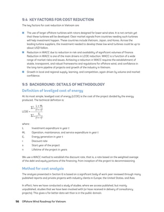 56	 Offshore Wind Roadmap for Vietnam
9.4  KEY FACTORS FOR COST REDUCTION
The key factors for cost reduction in Vietnam are:
	
■ The use of larger offshore turbines with rotors designed for lower wind sites. It is not certain yet
that these turbines will be developed. Clear market signals from countries needing such turbines
will help investment happen. These countries include Vietnam, Japan, and Korea. Across the
leading turbine suppliers, the investment needed to develop these low wind turbines could be up to
about US$1 billion.
	
■ Reduction in WACC due to reduction in risk and availability of significant volumes of finance.
Reduction in WACC is one of the main drivers in LCOE reduction. WACC is a function of a wide
range of market risks and issues. Achieving a reduction in WACC requires the establishment of
stable, transparent, and robust frameworks and regulations for offshore wind, and confidence in
the long-term pipeline of projects and growth of the industry in Vietnam.
	
■ Growth in local and regional supply, learning, and competition, again driven by volume and market
confidence.
9.5  BACKGROUND: DETAILS OF METHODOLOGY
Definition of levelized cost of energy
At its most simple, levelized cost of energy (LCOE) is the cost of the project divided by the energy
produced. The technical definition is:
∑
n
t=s
lt + Mt
(1 + r)t
LCOE =
∑n
t=s
Et
(1 + r)t
where:
lt	 Investment expenditure in year t
Mt	 Operation, maintenance, and service expenditure in year t
Et	 Energy generation in year t
r	 Discount rate
s	 Start year of the project
n	 Lifetime of the project in years
We use a WACC method to establish the discount rate, that is, a rate based on the weighted average
of the debt and equity portions of the financing, from inception of the project to decommissioning.
Method for cost analysis
The analysis presented in Section 6 is based on a significant body of work peer reviewed through many
published reports and private projects with industry clients in Europe, the United States, and Asia.
In effect, here we have conducted a study of studies, where we access published, but mainly
unpublished, studies that we have been involved with (or have received in delivery of consultancy
projects). This gives a far better data set than is in the public domain.
75983_ESMAP_Tech Report VM Wind-NEW.indd 56
75983_ESMAP_Tech Report VM Wind-NEW.indd 56 3/19/21 12:25 PM
3/19/21 12:25 PM
 