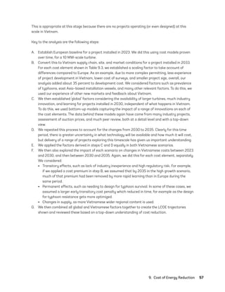 9.  Cost of Energy Reduction	57
This is appropriate at this stage because there are no projects operating (or even designed) at this
scale in Vietnam.
Key to the analysis are the following steps:
A.	 Establish European baseline for a project installed in 2023. We did this using cost models proven
over time, for a 10 MW-scale turbine.
B.	 Convert this to Vietnam supply chain, site, and market conditions for a project installed in 2033.
For each cost element shown in Table 9.3, we established a scaling factor to take account of
differences compared to Europe. As an example, due to more complex permitting, less experience
of project development in Vietnam, lower cost of surveys, and smaller project size, overall, our
analysis added about 35 percent to development cost. We considered factors such as prevalence
of typhoons, east Asia–based installation vessels, and many other relevant factors. To do this, we
used our experience of other new markets and feedback about Vietnam.
C.	 We then established ‘global’ factors considering the availability of larger turbines, much industry
innovation, and learning for projects installed in 2030, independent of what happens in Vietnam.
To do this, we used bottom-up models capturing the impact of a range of innovations on each of
the cost elements. The data behind these models again have come from many industry projects,
assessment of auction prices, and much peer review, both at a detail level and with a top-down
view.
D.	 We repeated this process to account for the changes from 2030 to 2035. Clearly for this time
period, there is greater uncertainty in what technology will be available and how much it will cost,
but delivery of a range of projects exploring this timescale has given us important understanding.
E.	 We applied the factors derived in steps C and D equally in both Vietnamese scenarios.
F.	 We then also explored the impact of each scenario on changes in Vietnamese costs between 2023
and 2030, and then between 2030 and 2035. Again, we did this for each cost element, separately.
We considered:
•	 Transitory effects, such as lack of industry inexperience and high regulatory risk. For example,
if we applied a cost premium in step B, we assumed that by 2035 in the high growth scenario,
much of that premium had been removed by more rapid learning than in Europe during the
same period.
•	 Permanent effects, such as needing to design for typhoon survival. In some of these cases, we
assumed a larger early transitory cost penalty which reduced in time, for example as the design
for typhoon resistance gets more optimized.
•	 Changes in supply, as more Vietnamese wider regional content is used.
G.	 We then combined all global and Vietnamese factors together to create the LCOE trajectories
shown and reviewed these based on a top-down understanding of cost reduction.
75983_ESMAP_Tech Report VM Wind-NEW.indd 57
75983_ESMAP_Tech Report VM Wind-NEW.indd 57 3/19/21 12:25 PM
3/19/21 12:25 PM
 