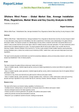 Find Industry reports, Company profiles
ReportLinker                                                                                                      and Market Statistics
                                              >> Get this Report Now by email!



Offshore Wind Power - Global Market Size, Average Installation
Price, Regulations, Market Share and Key Country Analysis to 2020
Published on January 2013

                                                                                                                                                     Report Summary

Offshore Wind Power - Global Market Size, Average Installation Price, Regulations, Market Share and Key Country Analysis to 2020


Summary


'Offshore Wind Power - Global Market Size, Average Installation Price, Regulations, Market Share and Key Country Analysis to 2020'
is a key alternative energy report from GlobalData, that offer comprehensive information and understanding of the global offshore
wind power market. The research provides an understanding of the key drivers, restraints and trends in the global offshore wind
market. It also provides historical and forecast data to 2020 for installed capacity and power generation. The report details the turbine
market share and installed capacity by country. The report analyses offshore wind power market in key countries like the UK,
Germany, Sweden, Denmark, Belgium, China and the US. The key country analysis include installed capacity, power generation,
average installation price, market size, levelized cost of electricity (LCOE), market share, active and upcoming projects and major
regulations.


The report is built using data and information sourced from proprietary databases, primary and secondary research, and in-house
analysis by GlobalData's Team of industry experts.


Scope


The report analyzes the global offshore wind power market and includes -
- Data on installed capacity, installed capacity split by country and market segmentation by onshore and offshore for global wind
power market.
- Data on installed capacity, power generation, installed capacity split by country, turbine manufacturers share for the global offshore
wind power market.
- Information on key drivers and restraints along with trends in offshore wind power market.
- Data on installed capacity, power generation, average installation price, market size, LCOE, market share, active and upcoming
projects and major regulations for key countries like the UK, Germany, Sweden, Denmark, Belgium, China and the US.


Reasons to buy


The report will enhance your decision making capability. It will allow you to -
- Facilitate decision making based on strong historic and forecast data for the offshore wind power market.
- Develop strategies based on the latest regulatory events.
- Position yourself to maximize potential in the growth of the offshore wind power market.
- Identify key partners and business development avenues.
- Respond to your competitors' business structure, strategy and prospects.




Offshore Wind Power - Global Market Size, Average Installation Price, Regulations, Market Share and Key Country Analysis to 2020 (From Slideshare)             Page 1/9
 