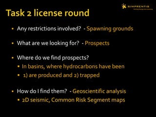 Task 2 license roundAny restrictions involved?- Spawning groundsWhat are we looking for?  - ProspectsWhere do we find prospects? In basins, where hydrocarbons have been 1) are produced and 2) trappedHow do I find them?  - Geoscientific analysis2D seismic, Common Risk Segment maps