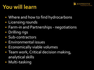 You will learnWhere and how to find hydrocarbons Licensing rounds Farm-in and Partnerships - negotiationsDrilling rigs Sub-contractorsEnvironmental issuesEconomically viable volumesTeam work, Critical decision making, analytical skillsMulti-tasking