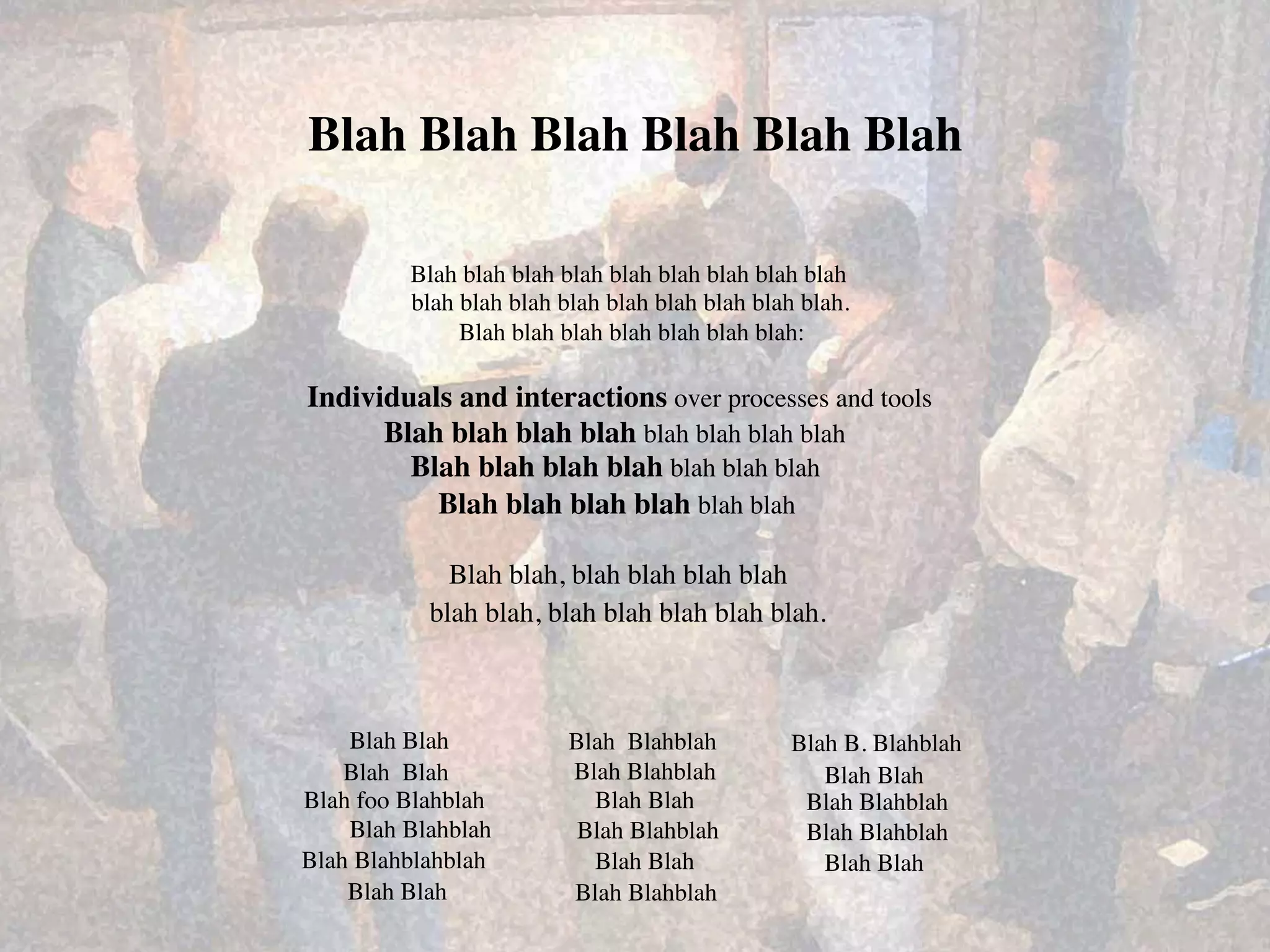 Blah Blah Blah Blah Blah Blah	


           Blah blah blah blah blah blah blah blah blah	

           blah blah blah blah blah blah blah blah blah.	

                Blah blah blah blah blah blah blah:	


Individuals and interactions over processes and tools	

      Blah blah blah blah blah blah blah blah	
  
        Blah blah blah blah blah blah blah	
  
          Blah blah blah blah blah blah	
  

               Blah blah, blah blah blah blah	
  
             blah blah, blah blah blah blah blah.	
  



    Blah Blah	
             Blah Blahblah	
         Blah B. Blahblah	
  
    Blah Blah	
             Blah Blahblah	
            Blah Blah	
  
Blah foo Blahblah	
           Blah Blah	
            Blah Blahblah	
  
    Blah Blahblah	
          Blah Blahblah	
         Blah Blahblah	
  
Blah Blahblahblah	
           Blah Blah	
              Blah Blah	
  
    Blah Blah	
             Blah Blahblah	
  
 