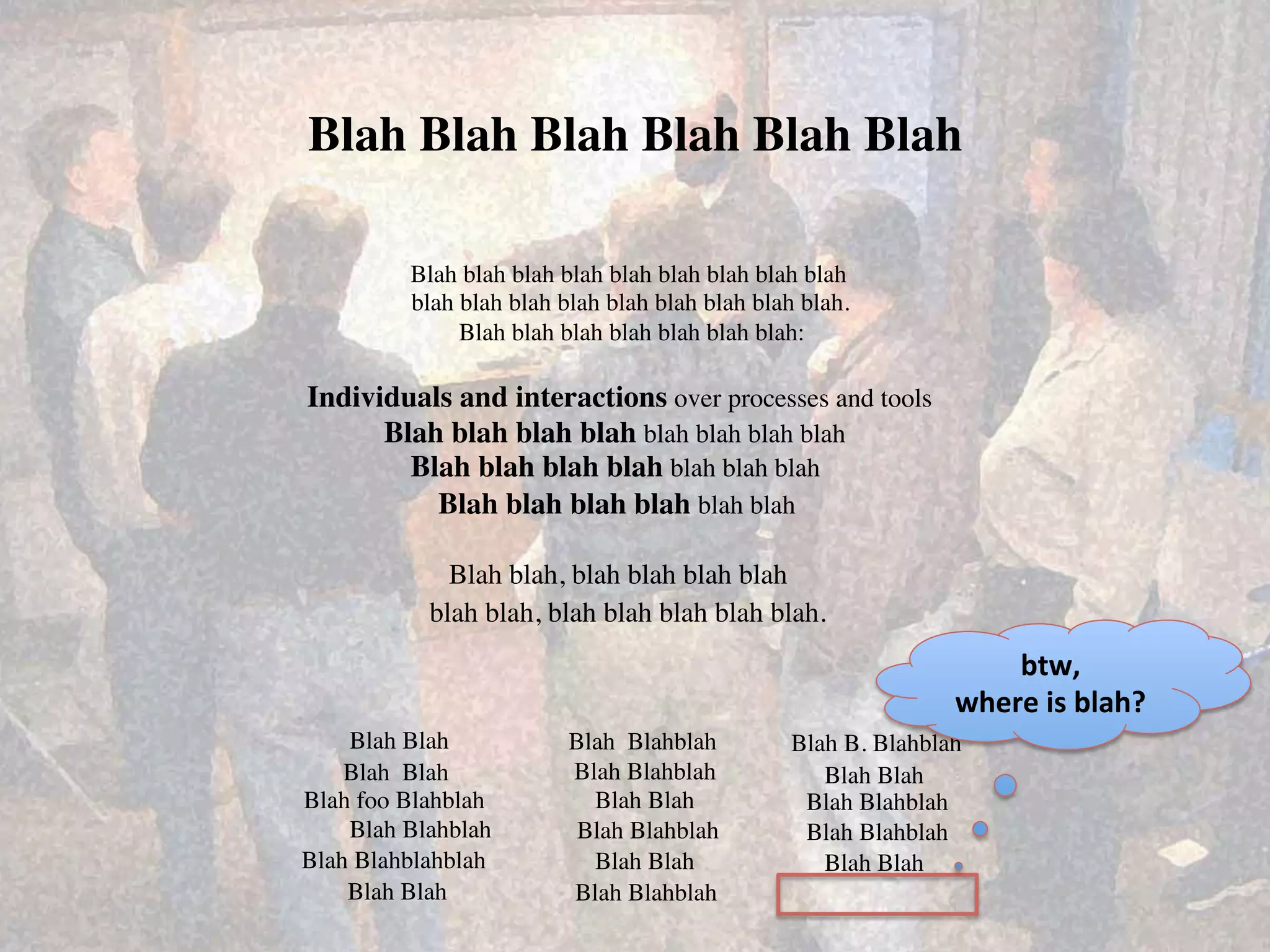 Blah Blah Blah Blah Blah Blah	


           Blah blah blah blah blah blah blah blah blah	

           blah blah blah blah blah blah blah blah blah.	

                Blah blah blah blah blah blah blah:	


Individuals and interactions over processes and tools	

      Blah blah blah blah blah blah blah blah	
  
        Blah blah blah blah blah blah blah	
  
          Blah blah blah blah blah blah	
  

               Blah blah, blah blah blah blah	
  
             blah blah, blah blah blah blah blah.	
  
                                                                          btw,	
  	
  
                                                                      where	
  is	
  blah?	
  
    Blah Blah	
             Blah Blahblah	
         Blah B. Blahblah	
  
    Blah Blah	
             Blah Blahblah	
            Blah Blah	
  
Blah foo Blahblah	
           Blah Blah	
            Blah Blahblah	
  
    Blah Blahblah	
          Blah Blahblah	
         Blah Blahblah	
  
Blah Blahblahblah	
           Blah Blah	
              Blah Blah	
  
    Blah Blah	
             Blah Blahblah	
  
 
