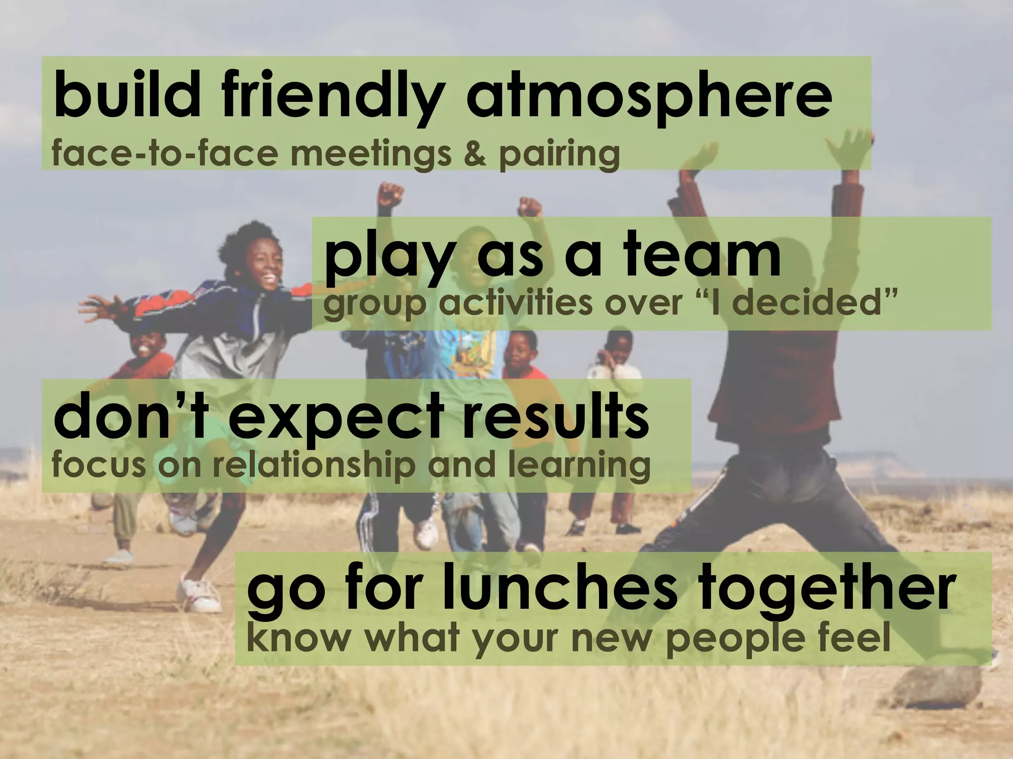 build friendly atmosphere
face-to-face meetings & pairing


               play as a team
               group activities over “I decided”


don’t expect results
focus on relationship and learning


          go for lunches together
          know what your new people feel
 