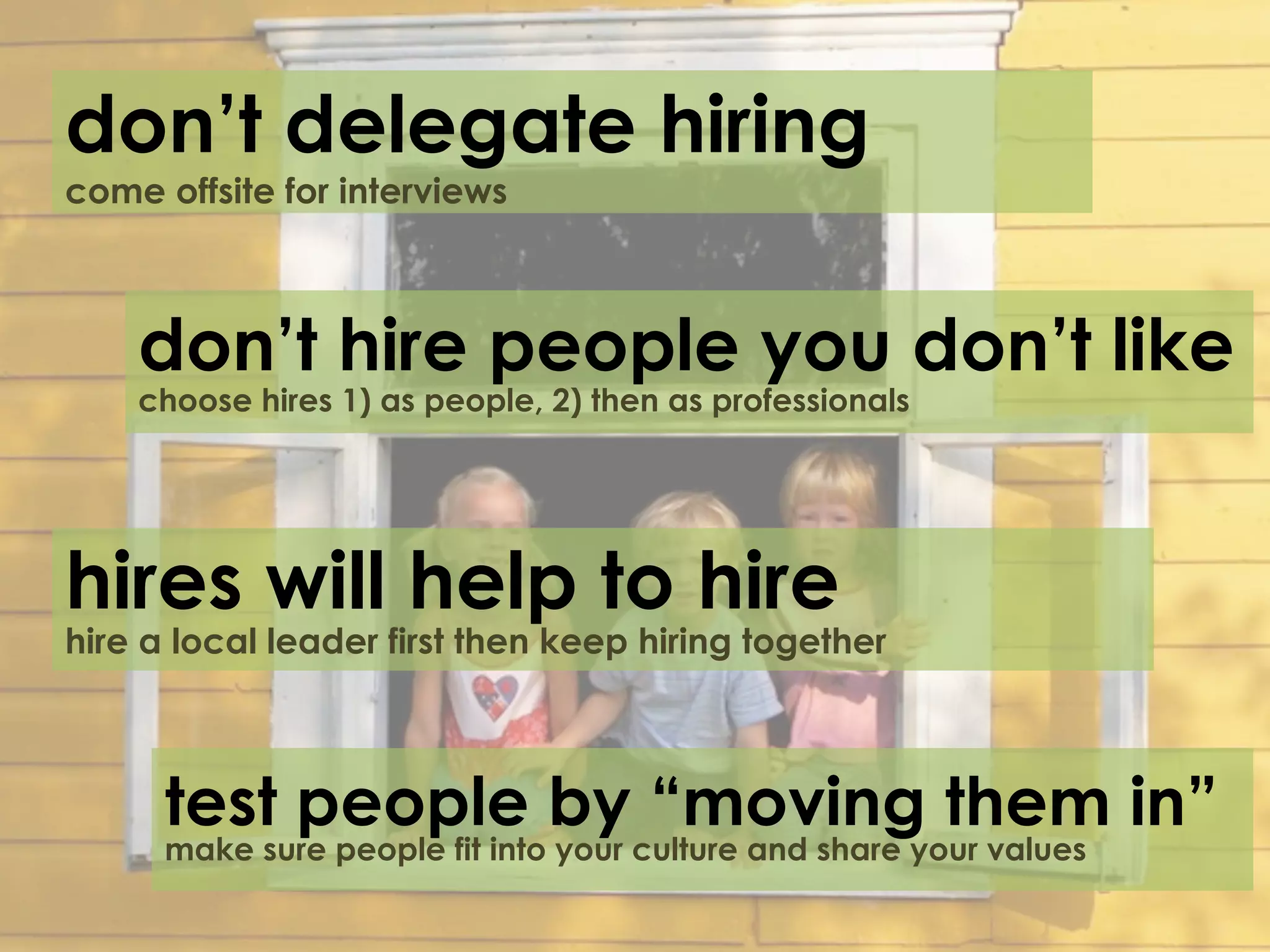 don’t delegate hiring
come offsite for interviews



    don’t hire people you don’t like
    choose hires 1) as people, 2) then as professionals




hires will help to hire
hire a local leader first then keep hiring together



      test people by “moving them in”
      make sure people fit into your culture and share your values
 