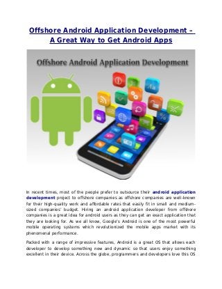 Offshore Android Application Development –
A Great Way to Get Android Apps
In recent times, most of the people prefer to outsource their android application
development project to offshore companies as offshore companies are well-known
for their high-quality work and affordable rates that easily fit in small and medium-
sized companies’ budget. Hiring an android application developer from offshore
companies is a great idea for android users as they can get an exact application that
they are looking for. As we all know, Google’s Android is one of the most powerful
mobile operating systems which revolutionized the mobile apps market with its
phenomenal performance.
Packed with a range of impressive features, Android is a great OS that allows each
developer to develop something new and dynamic so that users enjoy something
excellent in their device. Across the globe, programmers and developers love this OS
 