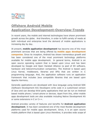 Offshore Android Mobile
Application Development-Overview-Trends
In recent years, the mobile and internet technologies have shown prominent
growth across the globe. And therefore, in order to fulfill variety of needs at
both individual and enterprise level the demand of mobile applications is
increasing day by day.

At present, mobile application development has become one of the most
prominent services that are being offered by mobile apps development
companies. Since its inception, Android has shown tremendous growth and
has been considered one of the most prominent technology platforms
available for mobile apps development. In general terms, Android is an
open source operating system that is based upon Linux and has been
developed by Google and Open Handset Alliance (a pool of 84 software,
hardware and telecommunication companies). The Android is based upon
Linux Kernel, middleware, libraries and APIs that are written in C
programming language. And, the application software runs on application
framework that includes Java compatible libraries that are based upon
Apache Harmony.

Generally applications are developed with Java language using Android SDK
(Software Development Kit) Developers write code in a customized version
of Java and can develop third party applications that can be run on Android
based mobile phone / smart-phone or devices. Apart from this, other mobile
apps development tools are also available including Native Development Kit
or some extensions in C or C++.

Android provides variety of features and benefits for Android application
development. It has been considered one of the most flexible development
platforms used for mobile apps development. Since, it is an open source
mobile platform that is based upon Linux therefore; it provides wide scope of
 