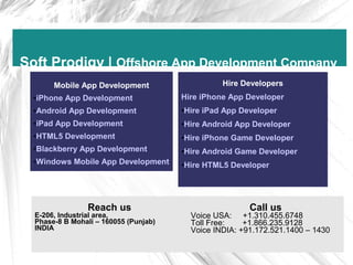 Soft Prodigy | Offshore App Development Company
       Mobile App Development                    Hire Developers
  •iPhone App Development              Hire iPhone App Developer
  •Android App Development             •Hire iPad App Developer
  •iPad App Development                •Hire Android App Developer
  •HTML5 Development                   •Hire iPhone Game Developer
  •Blackberry App Development          •Hire Android Game Developer
  •Windows Mobile App Development      •Hire HTML5 Developer




                Reach us                                Call us
  E-206, Industrial area,                Voice USA: +1.310.455.6748
  Phase-8 B Mohali – 160055 (Punjab)     Toll Free:    +1.866.235.9128
  INDIA                                  Voice INDIA: +91.172.521.1400 – 1430
 