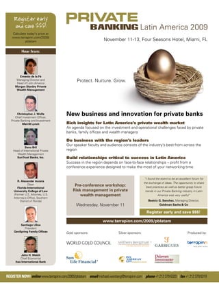 Register early
     and save $$$!
    Calculate today's price at
    www.terrapinn.com/2009/
            pblatam                                               November 11-13, Four Seasons Hotel, Miami, FL

           Hear from:




         Ernesto de la Fé
       Managing Director and
       Head of Latin America
                                               Protect. Nurture. Grow.
      Morgan Stanley Private
       Wealth Management




        Christopher J. Wolfe
       Chief Investment Ofﬁcer,
                                        New business and innovation for private banks
   Private Banking and Investment
             Merrill Lynch              Rich insights for Latin America’s private wealth market
                                        An agenda focused on the investment and operational challenges faced by private
                                        banks, family ofﬁces and wealth managers

                                        Do business with the region’s leaders
                                        Our speaker faculty and audience consists of the industry’s best from across the
             Seno Bril
    Head of International Private       region
       Wealth Management
      SunTrust Banks, Inc.              Build relationships critical to success in Latin America
                                        Success in the region depends on face-to-face relationships – proﬁt from a
                                        conference experience designed to make the most of your networking time


                                                                                                “I found the event to be an excellent forum for
        R. Alexander Acosta
                                                                                               the exchange of ideas. The opportunity to share
                 Dean                         Pre-conference workshop:                            best practices as well as better grasp future
        Florida International
     University College of Law               Risk management in private                          trends in our Private Banking industry in Latin
     (Former U.S. Attorney, U.S.                 wealth management                                         America was very useful”
     Attorney’s Ofﬁce, Southern
          District of Florida)                                                                    Beatriz G. Sanchez, Managing Director,
                                               Wednesday, November 11                                     Goldman Sachs & Co

                                                                                                 Register early and save $$$!

                                                                 www.terrapinn.com/2009/pblatam
         Santiago Ulloa
            President
     GenSpring Family Ofﬁces            Gold sponsors:                      Silver sponsors:                                      Produced by:




           John H. Welch
          Chief Economist
      Itaú International Bank




REGISTER NOW! online www.terrapinn.com/2009/pblatam | email michael.weinberg@terrapinn.com | phone +1 212 379 6320 | fax +1 212 379 6319
 