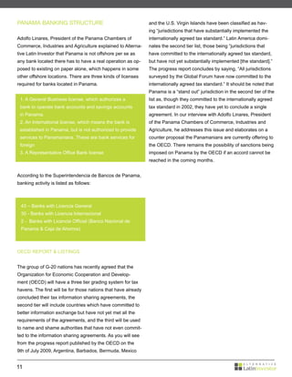 PANAMA BANKING STRUCTURE                                        and the U.S. Virgin Islands have been classified as hav-
                                                                ing “jurisdictions that have substantially implemented the
Adolfo Linares, President of the Panama Chambers of             internationally agreed tax standard.” Latin America domi-
Commerce, Industries and Agriculture explained to Alterna-      nates the second tier list, those being “jurisdictions that
tive Latin Investor that Panama is not offshore per se as       have committed to the internationally agreed tax standard,
any bank located there has to have a real operation as op-      but have not yet substantially implemented [the standard].”
posed to existing on paper alone, which happens in some         The progress report concludes by saying, “All jurisdictions
other offshore locations. There are three kinds of licenses     surveyed by the Global Forum have now committed to the
required for banks located in Panama.                           internationally agreed tax standard.” It should be noted that
                                                                Panama is a “stand out” jurisdiction in the second tier of the
 1. A General Business license, which authorizes a              list as, though they committed to the internationally agreed
 bank to operate bank accounts and savings accounts             tax standard in 2002, they have yet to conclude a single
 in Panama.                                                     agreement. In our interview with Adolfo Linares, President
 2. An International license, which means the bank is           of the Panama Chambers of Commerce, Industries and
 established in Panama, but is not authorized to provide        Agriculture, he addresses this issue and elaborates on a
 services to Panamanians. These are bank services for           counter proposal the Panamanians are currently offering to
 foreign                                                        the OECD. There remains the possibility of sanctions being
 3. A Representative Office Bank license                        imposed on Panama by the OECD if an accord cannot be
                                                                reached in the coming months.


According to the Superintendencia de Bancos de Panama,
banking activity is listed as follows:



 43 – Banks with Licencia General
 30 - Banks with Licencia Internacional
 2 - Banks with Licencia Official (Banco Nacional de
 Panama & Caja de Ahorros)



OECD REPORT & LISTINGS


The group of G-20 nations has recently agreed that the
Organization for Economic Cooperation and Develop-
ment (OECD) will have a three tier grading system for tax
havens. The first will be for those nations that have already
concluded their tax information sharing agreements, the
second tier will include countries which have committed to
better information exchange but have not yet met all the
requirements of the agreements, and the third will be used
to name and shame authorities that have not even commit-
ted to the information sharing agreements. As you will see
from the progress report published by the OECD on the
9th of July 2009, Argentina, Barbados, Bermuda, Mexico


11
 