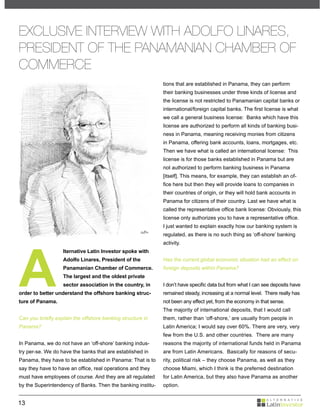 EXCLUSIVE INTERVIEW WITH ADOLFO LINARES,
PRESIDENT OF THE PANAMANIAN CHAMBER OF
COMMERCE
                                                             tions that are established in Panama, they can perform
                                                             their banking businesses under three kinds of license and
                                                             the license is not restricted to Panamanian capital banks or
                                                             international/foreign capital banks. The first license is what
                                                             we call a general business license: Banks which have this
                                                             license are authorized to perform all kinds of banking busi-
                                                             ness in Panama, meaning receiving monies from citizens
                                                             in Panama, offering bank accounts, loans, mortgages, etc.
                                                             Then we have what is called an international license: This
                                                             license is for those banks established in Panama but are
                                                             not authorized to perform banking business in Panama
                                                             [itself]. This means, for example, they can establish an of-
                                                             fice here but then they will provide loans to companies in
                                                             their countries of origin, or they will hold bank accounts in
                                                             Panama for citizens of their country. Last we have what is
                                                             called the representative office bank license: Obviously, this
                                                             license only authorizes you to have a representative office.
                                                             I just wanted to explain exactly how our banking system is
                                                             regulated, as there is no such thing as ‘off-shore’ banking




A
                                                             activity.
                   lternative Latin Investor spoke with
                   Adolfo Linares, President of the          Has the current global economic situation had an effect on
                   Panamanian Chamber of Commerce.           foreign deposits within Panama?
                   The largest and the oldest private
                   sector association in the country, in     I don’t have specific data but from what I can see deposits have
order to better understand the offshore banking struc-       remained steady, increasing at a normal level. There really has
ture of Panama.                                              not been any effect yet, from the economy in that sense.
                                                             The majority of international deposits, that I would call
Can you briefly explain the offshore banking structure in    them, rather than ‘off-shore,’ are usually from people in
Panama?                                                      Latin America; I would say over 60%. There are very, very
                                                             few from the U.S. and other countries. There are many
In Panama, we do not have an ‘off-shore’ banking indus-      reasons the majority of international funds held in Panama
try per-se. We do have the banks that are established in     are from Latin Americans. Basically for reasons of secu-
Panama, they have to be established in Panama: That is to    rity, political risk – they choose Panama, as well as they
say they have to have an office, real operations and they    choose Miami, which I think is the preferred destination
must have employees of course. And they are all regulated    for Latin America, but they also have Panama as another
by the Superintendency of Banks. Then the banking institu-   option.


13
 