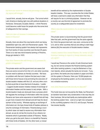 Do have any reason to believe that percentage of deposits         benefit will be realized by the implementation of double
(by region) will change?                                          taxation treaties. This way, countries like the United States
                                                                  will have a real tool to obtain any information that they
I would think, actually, that we will grow. The turmoil which     will require for tax or criminal purposes. However we as
Latin America is feeling right now with political situations in   a country can use this kind of agreement to promote the
Honduras, Venezuela, Ecuador, Bolivia – I think Panama            country as a safeguarded place for investment.
could become a safe haven for people who like some kind
of safeguards for their savings.                                  Where does the implementation of a double taxation policy
                                                                  stand?
Have you seen an increase in establishment in foreign
banks in Panama?                                                  The private sector is recommending that the government
                                                                  take that path, and the government has the same agenda.
Actually, there are about five new banks which are being          So I think the government will, very soon, announce to the
established right now, with non-Panamanian capital. The           U.S. and to other countries that we are willing to start nego-
Panamanian banking system has always had representa-              tiations [for] the execution of double taxation treaties.
tion from banks of many countries over the last 25 years.
There is no real new trend towards banking in Panama,             Industry insiders have coined Panama, the ‘center’ of Latin
things got started in 1970.                                       American banking (in regards to foreign deposits), would
                                                                  you agree?
How does Panama deal with foreign (U.S.) pressure for
greater transparency?                                             I would say Panama is the center of Latin American bank-
                                                                  ing, but we cannot compare the Panama banking system
The private sector and the government are aware that              with other banking systems, in say the Bahamas or Cay-
there are some concerns from the U.S. and other countries         man Islands, where actually the banks do not exist. If you
that we need to address as friendly countries. We have            go to there, the banks are only located on paper and that’s
no problem with that and I believe the best way to deal           not the system in Panama. Here over 16,000 people are
with those kind of issues is by promoting the execution of        employed by the banking system, so it’s a real economy
double taxation treaties with the U.S. and any other coun-        not a shadow economy.
try that would like to have that kind of situation. I prefer
– suggest double taxation treaties instead of exchange of         How does Panama provide security for deposits?
information treaties and the reason is very simple: With a
double taxation treaty we obviously have a process which          The funds here are not insured by the State, but Panamani-
will regulate the exchange of information within the country.     an bankers have been very conservative in the way they do
Panama can have some assurance or benefit that will help          their business. We’ve had hardly any bankruptcies within
us get more investors from abroad and will help the devel-        the banking system here. Look at us right now compared
opment of the country. Whereas signing an exchange of             to the crumbling systems in the U.S. and Europe, Panama
information act, the topic those kinds of treaties address is     has excess liquidity.
only the exchange of information. Panama being a coun-
try which does not need to receive any information from
abroad, as we do not tax the income of our citizens nor
residents which is generated outside of Panama. Really
when you get to the point, there is no benefit for Panama
with these kinds of treaties. On the other hand, a mutual


14
 