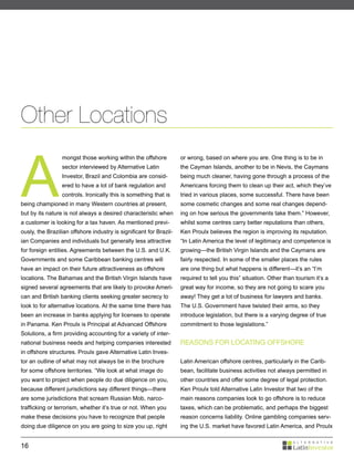 Other Locations


A
                 mongst those working within the offshore           or wrong, based on where you are. One thing is to be in
                 sector interviewed by Alternative Latin            the Cayman Islands, another to be in Nevis, the Caymans
                 Investor, Brazil and Colombia are consid-          being much cleaner, having gone through a process of the
                 ered to have a lot of bank regulation and          Americans forcing them to clean up their act, which they’ve
                 controls. Ironically this is something that is     tried in various places, some successful. There have been
being championed in many Western countries at present,              some cosmetic changes and some real changes depend-
but by its nature is not always a desired characteristic when       ing on how serious the governments take them.” However,
a customer is looking for a tax haven. As mentioned previ-          whilst some centres carry better reputations than others,
ously, the Brazilian offshore industry is significant for Brazil-   Ken Proulx believes the region is improving its reputation.
ian Companies and individuals but generally less attractive         “In Latin America the level of legitimacy and competence is
for foreign entities. Agreements between the U.S. and U.K.          growing—the British Virgin Islands and the Caymans are
Governments and some Caribbean banking centres will                 fairly respected. In some of the smaller places the rules
have an impact on their future attractiveness as offshore           are one thing but what happens is different—it’s an “I’m
locations. The Bahamas and the British Virgin Islands have          required to tell you this” situation. Other than tourism it’s a
signed several agreements that are likely to provoke Ameri-         great way for income, so they are not going to scare you
can and British banking clients seeking greater secrecy to          away! They get a lot of business for lawyers and banks.
look to for alternative locations. At the same time there has       The U.S. Government have twisted their arms, so they
been an increase in banks applying for licenses to operate          introduce legislation, but there is a varying degree of true
in Panama. Ken Proulx is Principal at Advanced Offshore             commitment to those legislations.”
Solutions, a firm providing accounting for a variety of inter-
national business needs and helping companies interested            REASONS FOR LOCATING OFFSHORE
in offshore structures. Proulx gave Alternative Latin Inves-
tor an outline of what may not always be in the brochure            Latin American offshore centres, particularly in the Carib-
for some offshore territories. “We look at what image do            bean, facilitate business activities not always permitted in
you want to project when people do due diligence on you,            other countries and offer some degree of legal protection.
because different jurisdictions say different things—there          Ken Proulx told Alternative Latin Investor that two of the
are some jurisdictions that scream Russian Mob, narco-              main reasons companies look to go offshore is to reduce
trafficking or terrorism, whether it’s true or not. When you        taxes, which can be problematic, and perhaps the biggest
make these decisions you have to recognize that people              reason concerns liability. Online gambling companies serv-
doing due diligence on you are going to size you up, right          ing the U.S. market have favored Latin America, and Proulx


16
 